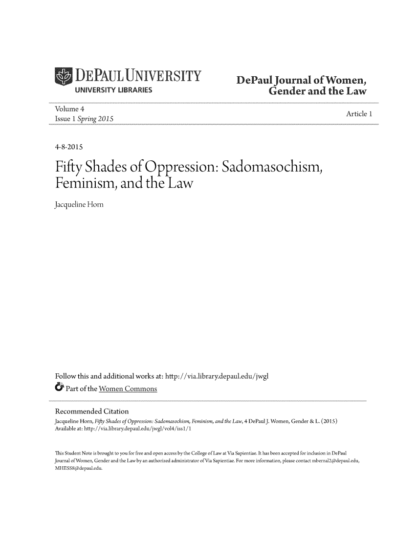 handle is hein.journals/dpjwglaw4 and id is 1 raw text is: DEPAULUNIVERSITY
UNIVERSITY LIBRARIES

DePaul Journal of Women,
Gender and the Law

Volume 4
Issue 1 Spring 2015
4-8-2015
Fifty Shades of Oppression: Sadomasochism,
Feminism, and the Law
Jacqueline Horn
Follow this and additional works at: http://via.library.depaul.edu/jwgl
& Part of the Women Commons
Recommended Citation
Jacqueline Horn, Fifty Shades of Oppression: Sadomasochism, Feminism, and the Law, 4 DePaulJ. Women, Gender & L. (2015)
Available at: http:///via.library.depaul.edu /jwgli vol4//issl 1

Article 1

This Student Note is brought to you for free and open access by the College of Law at Via Sapientiae. It has been accepted for inclusion in DePaul
Journal ofWomen, Gender and the Law by an authorized administrator of Via Sapientiae. For more information, please contact mberna12@depaul.edu,
MHESS8@depaul.edu.


