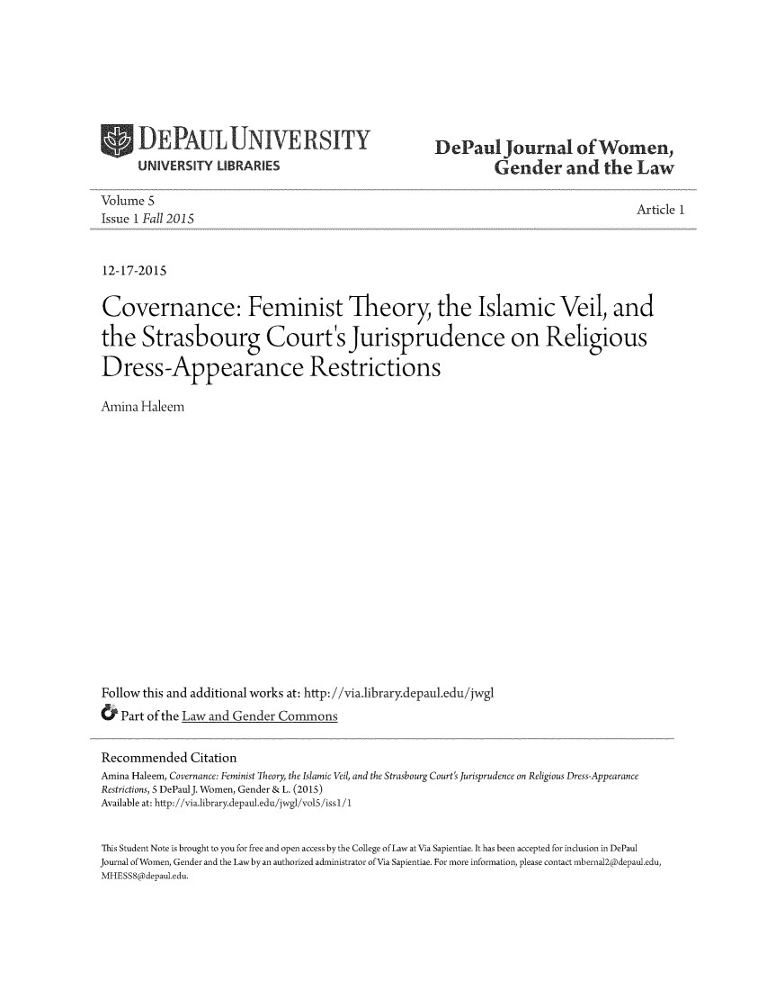 handle is hein.journals/dpjwglaw5 and id is 1 raw text is: 








UNIVERS  IRSITY


DePaul journal of Women,
         Gender and the Law


Volume 5                                                                         Ar
Issue 1 Fall 2015


12-17-2015


Covernance: Feminist Theory, the Islamic Veil, and

the   Strasbourg Court's Jurisprudence on Religious

Dress-Appearance Restrictions

Amina Haleem


















Follow this and additional works at: http://via.library.depaul.edu/jwgl
&  Part of the Law and Gender Commons


ticle 1


Recommended   Citation
Amina Haleem, Covernance: Feminist Theory, the Islamic Veil, and the Strasbourg Court's Jurisprudence on Religious Dress-Appearance
Restrictions, 5 DePaulJ. Women, Gender & L. (2015)
Available at: http://via.1ibrary.depaul.edu/jwgl/vol5/issl/1


This Student Note is brought to you for free and open access by the College of Law at Via Sapientiae. It has been accepted for inclusion in DePaul
Journal ofWomen, Gender and the Law by an authorized administrator of Via Sapientiae. For more information, please contact mbernal2@depaul.edu,
MHESS8@depaul.edu.


