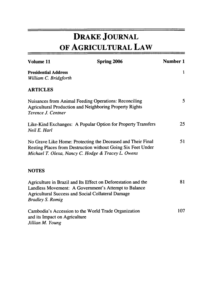 handle is hein.journals/dragl11 and id is 1 raw text is: DRAKE JOURNAL
OF AGRICULTURAL LAW
Volume 11                    Spring 2006                 Number 1
Presidential Address                                              I
William C. Bridgforth
ARTICLES
Nuisances from Animal Feeding Operations: Reconciling            5
Agricultural Production and Neighboring Property Rights
Terence J. Centner
Like-Kind Exchanges: A Popular Option for Property Transfers    25
Neil E. Harl
No Grave Like Home: Protecting the Deceased and Their Final     51
Resting Places from Destruction without Going Six Feet Under
Michael T. Olexa, Nancy C. Hodge & Tracey L. Owens
NOTES
Agriculture in Brazil and Its Effect on Deforestation and the   81
Landless Movement: A Government's Attempt to Balance
Agricultural Success and Social Collateral Damage
Bradley S. Romig
Cambodia's Accession to the World Trade Organization           107
and its Impact on Agriculture
Jillian M. Young



