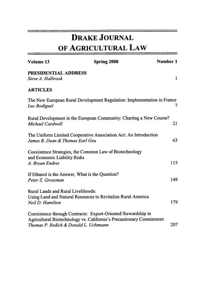 handle is hein.journals/dragl13 and id is 1 raw text is: DRAKE JOURNAL
OF AGRICULTURAL LAW
Volume 13                     Spring 2008                 Number 1
PRESIDENTIAL ADDRESS
Steve A. Halbrook
ARTICLES
The New European Rural Development Regulation: Implementation in France
Luc Bodiguel                                                       7
Rural Development in the European Community: Charting a New Course?
Michael Cardwell                                                  21
The Uniform Limited Cooperative Association Act: An Introduction
James B. Dean & Thomas Earl Geu                                   63
Coexistence Strategies, the Common Law of Biotechnology
and Economic Liability Risks
A. Bryan Endres                                                  115
If Ethanol is the Answer, What is the Question?
Peter Z. Grossman                                                149
Rural Lands and Rural Livelihoods:
Using Land and Natural Resources to Revitalize Rural America
Neil D. Hamilton                                                 179
Coexistence through Contracts: Export-Oriented Stewardship in
Agricultural Biotechnology vs. California's Precautionary Containment
Thomas P. Redick & Donald L. Uchtmann                           207


