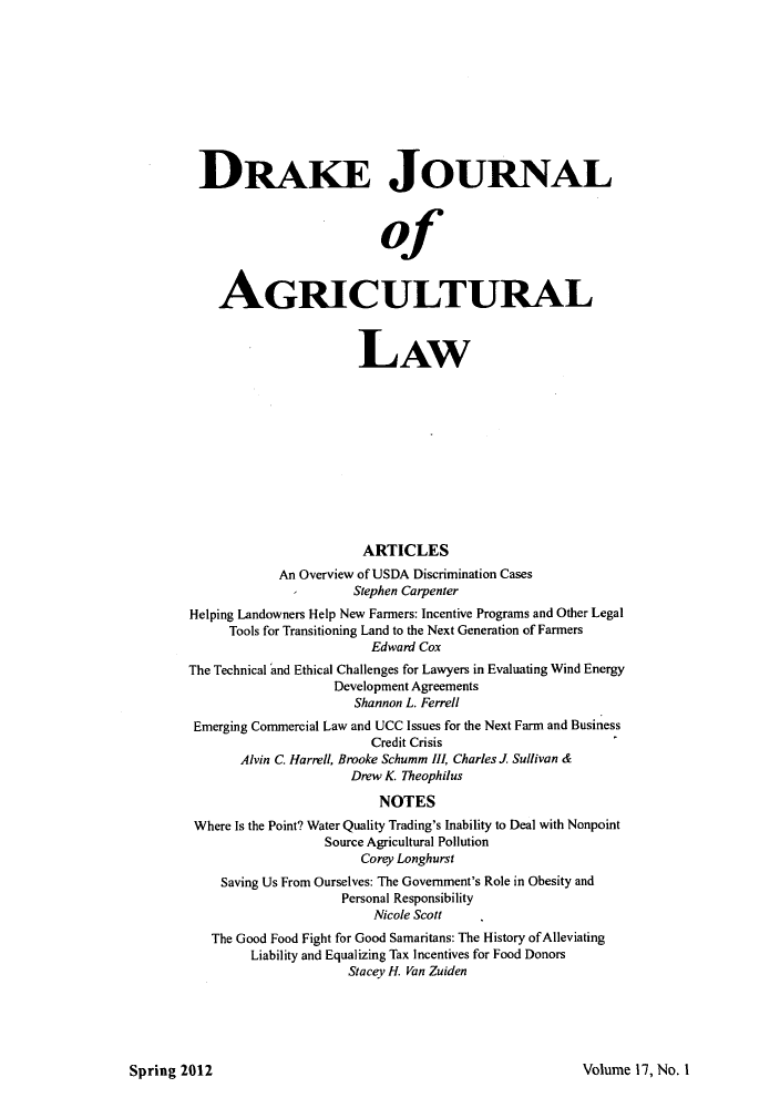 handle is hein.journals/dragl17 and id is 1 raw text is: DRAKE JOURNAL
of
AGRICULTURAL
LAW
ARTICLES
An Overview of USDA Discrimination Cases
Stephen Carpenter
Helping Landowners Help New Farmers: Incentive Programs and Other Legal
Tools for Transitioning Land to the Next Generation of Farmers
Edward Cox
The Technical and Ethical Challenges for Lawyers in Evaluating Wind Energy
Development Agreements
Shannon L. Ferrell
Emerging Commercial Law and UCC Issues for the Next Farm and Business
Credit Crisis
Alvin C. Harrell, Brooke Schumm I, Charles J. Sullivan &
Drew K. Theophilus
NOTES
Where Is the Point? Water Quality Trading's Inability to Deal with Nonpoint
Source Agricultural Pollution
Corey Longhurst
Saving Us From Ourselves: The Government's Role in Obesity and
Personal Responsibility
Nicole Scott
The Good Food Fight for Good Samaritans: The History of Alleviating
Liability and Equalizing Tax Incentives for Food Donors
Stacev H. Van Zuiden

Volume 17, No. I

Spring 2012


