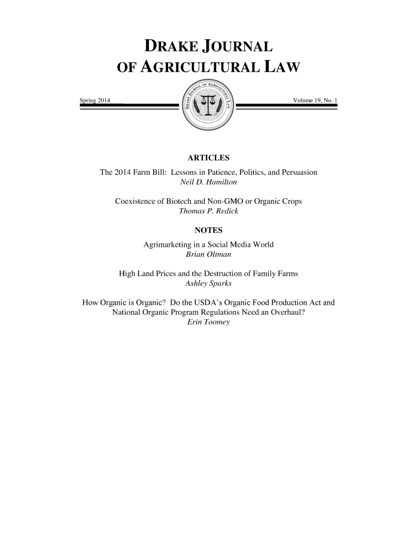 handle is hein.journals/dragl19 and id is 1 raw text is: 




      DRAKE JOURNAL

OF   AGRICULTURAL LAW


Spring 2014


Volume 19, No. 1


ARTICLES


    The 2014 Farm Bill: Lessons in Patience, Politics, and Persuasion
                       Neil D. Hamilton

        Coexistence of Biotech and Non-GMO or Organic Crops
                      Thomas P. Redick

                          NOTES
              Agrimarketing in a Social Media World
                        Brian Oltman

        High Land Prices and the Destruction of Family Farms
                        Ashley Sparks

How Organic is Organic? Do the USDA's Organic Food Production Act and
       National Organic Program Regulations Need an Overhaul?
                        Erin Toomey


