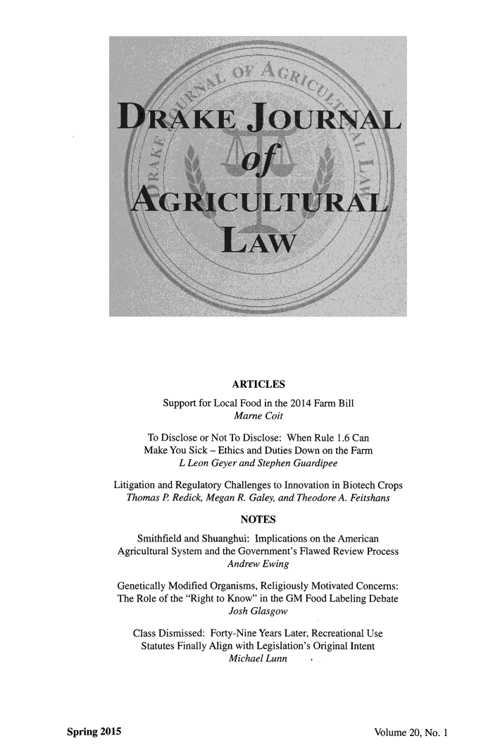 handle is hein.journals/dragl20 and id is 1 raw text is: 

































                         ARTICLES
          Support for Local Food in the 2014 Farm Bill
                         Marne Coit

       To Disclose or Not To Disclose: When Rule 1.6 Can
       Make You Sick - Ethics and Duties Down on the Farm
              L Leon Geyer and Stephen Guardipee
Litigation and Regulatory Challenges to Innovation in Biotech Crops

   Thomas P Redick, Megan R. Galey, and Theodore A. Feitshans

                          NOTES

     Smithfield and Shuanghui: Implications on the American
 Agricultural System and the Government's Flawed Review Process
                        Andrew Ewing

 Genetically Modified Organisms, Religiously Motivated Concerns:
 The Role of the Right to Know in the GM Food Labeling Debate
                        Josh Glasgow

    Class Dismissed: Forty-Nine Years Later, Recreational Use
      Statutes Finally Align with Legislation's Original Intent
                        Michael Lunn     I


Volume 20, No. 1


Spring 2015


