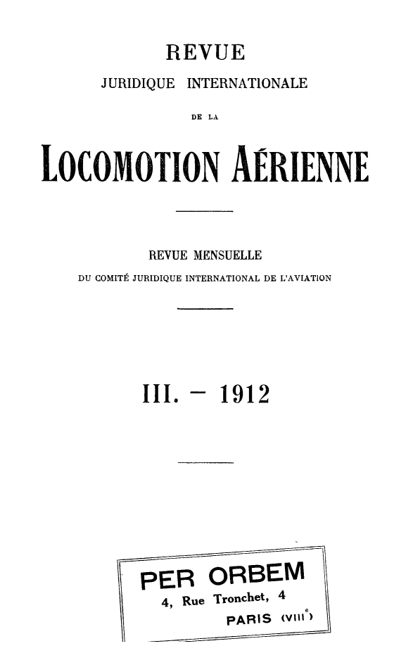 handle is hein.journals/drarjuri3 and id is 1 raw text is: 

             REVUE

      JURIDIQUE INTERNATIONALE

                DE LA



LOCOMOdTION AERIENNE


        REVUE MENSUELLE
DU COMITt JURIDIQUE INTERNATIONAL DE L'AVIATION







       III. -  1912











       PER ORBEM
         4, Rue Tronchet, 4
                PARIS (vinI)


