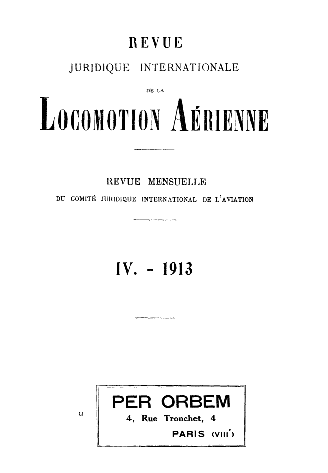 handle is hein.journals/drarjuri4 and id is 1 raw text is: 


             REVUE

    JURIDIQUE INTERNATIONALE

               DE LA


LOCOMOTION AERIENNE




          REVUE MENSUELLE
  DU COMITE JURIDIQUE INTERNATIONAL DE L'AVIATION






           IV. -  1913











           PER   ORBEM
      LI    4, Rue Tronchet, 4
                           e
                   PARIS (VII,



