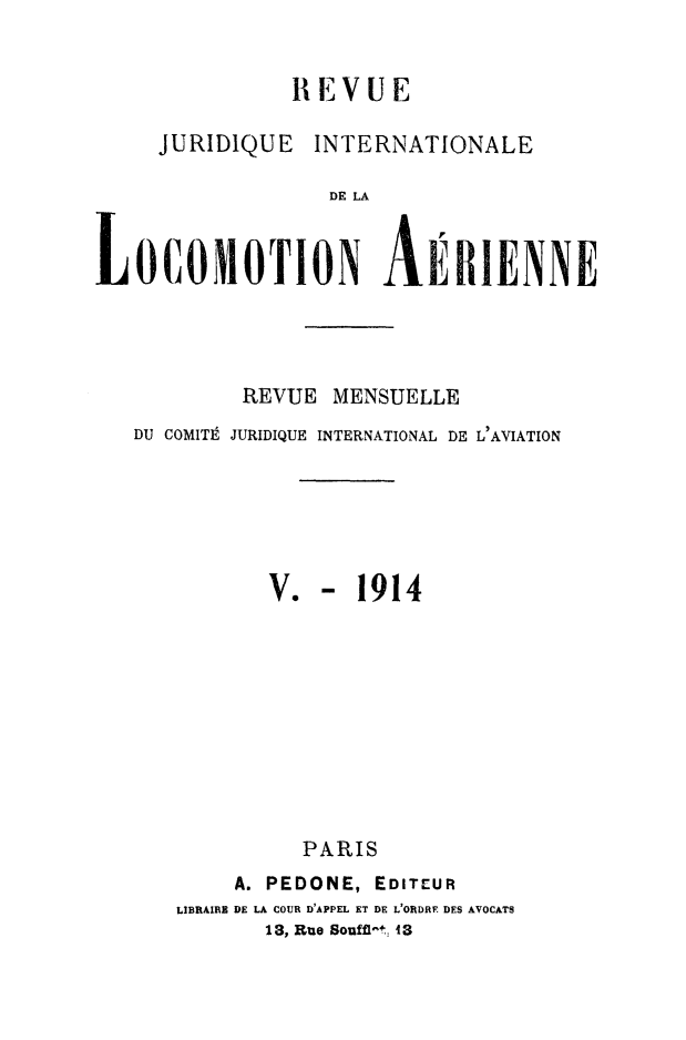 handle is hein.journals/drarjuri5 and id is 1 raw text is: 


               REVUE

     JURIDIQUE   INTERNATIONALE

                  DE LA


LOCOMOTION AEBIENNE


         REVUE  MENSUELLE
DU COMITt JURIDIQUE INTERNATIONAL DE L' AVIATION


V.


-  1914


          PARIS
     A. PEDONE, EDITEUR
LIBRAIRE DE LA COUR D'APPEL ET DE L'ORDRE DES AVOCATS
       13, Rue Soufft-t, 43


