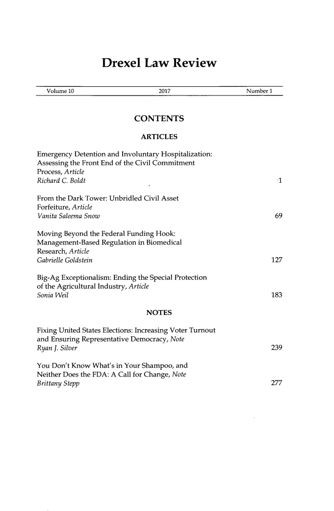 handle is hein.journals/drexel10 and id is 1 raw text is: 






Drexel Law Review


   Volume 10                      2017                    Number 1


                           CONTENTS

                             ARTICLES

Emergency Detention and Involuntary Hospitalization:
Assessing the Front End of the Civil Commitment
Process, Article
Richard C. Boldt

From the Dark Tower: Unbridled Civil Asset
Forfeiture, Article
Vanita Saleema Snow                                               69

Moving Beyond  the Federal Funding Hook:
Management-Based  Regulation in Biomedical
Research, Article
Gabrielle Goldstein                                              127

Big-Ag Exceptionalism: Ending the Special Protection
of the Agricultural Industry, Article
Sonia Weil                                                       183

                              NOTES

Fixing United States Elections: Increasing Voter Turnout
and Ensuring Representative Democracy, Note
Ryan J. Silver                                                  239

You Don't Know What's in Your Shampoo, and
Neither Does the FDA: A Call for Change, Note
Brittany Stepp                                                  277


