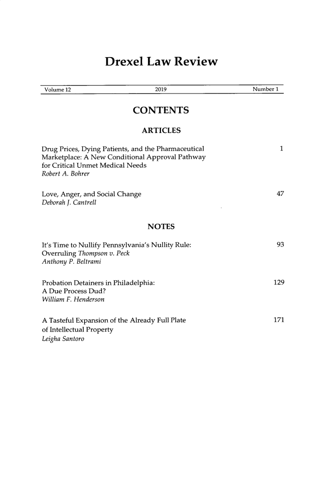 handle is hein.journals/drexel12 and id is 1 raw text is: 






                 Drexel Law Review


 Volume 12                     2019                       Number 1


                         CONTENTS

                           ARTICLES

Drug Prices, Dying Patients, and the Pharmaceutical              1
Marketplace: A New Conditional Approval Pathway
for Critical Unmet Medical Needs
Robert A. Bohrer


Love, Anger, and Social Change                                  47
Deborah J. Cantrell


                             NOTES

It's Time to Nullify Pennsylvania's Nullity Rule:               93
Overruling Thompson v. Peck
Anthony P. Beltrami


Probation Detainers in Philadelphia:                            129
A Due Process Dud?
William F. Henderson


A Tasteful Expansion of the Already Full Plate                  171
of Intellectual Property
Leigha Santoro



