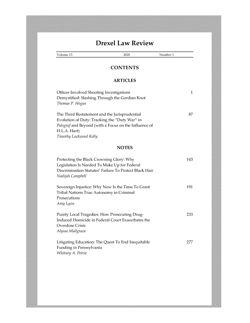 handle is hein.journals/drexel13 and id is 1 raw text is: Drexel Law Review

Volume 13                        2020              Number 1
CONTENTS
ARTICLES
Officer-Involved Shooting Investigations                           1
Demystified: Slashing Through the Gordian Knot
Thomas P. Hogan
The Third Restatement and the Jurisprudential                     87
Evolution of Duty: Tracking the Duty War in
Palsgraf and Beyond (with a Focus on the Influence of
H.L.A. Hart)
Timothy Lockwood Kelly
NOTES
Protecting the Black Crowning Glory: Why                         143
Legislation Is Needed To Make Up for Federal
Discrimination Statutes' Failure To Protect Black Hair
Nadijah Campbell
Sovereign Injustice: Why Now Is the Time To Grant                191
Tribal Nations True Autonomy in Criminal
Prosecutions
Amy Lyon
Purely Local Tragedies: How Prosecuting Drug-                    233
Induced Homicide in Federal Court Exacerbates the
Overdose Crisis
Alyssa Mallgrave
Litigating Education: The Quest To End Inequitable               277
Funding in Pennsylvania
Whitney A. Petrie


