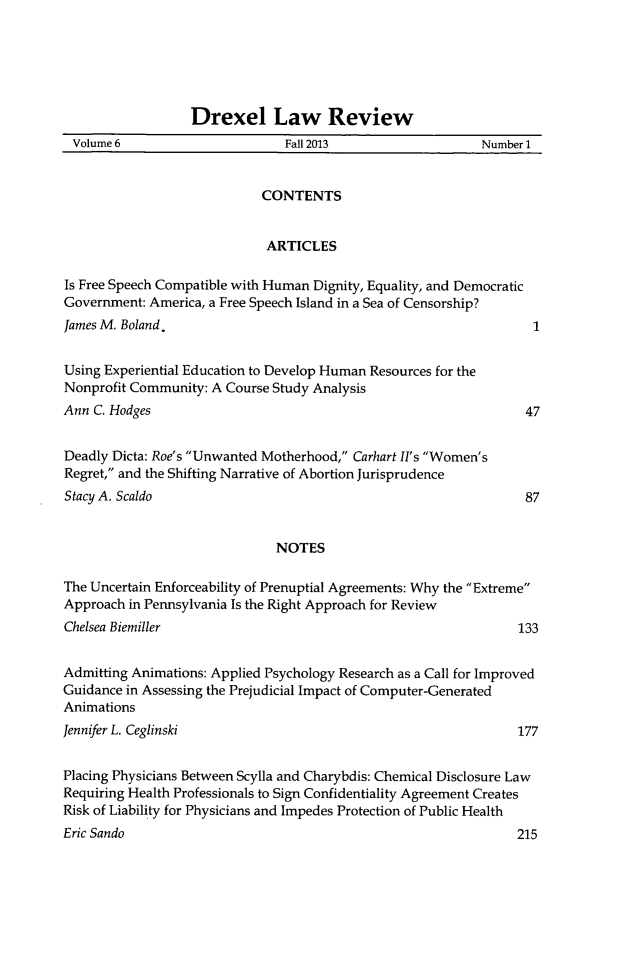 handle is hein.journals/drexel6 and id is 1 raw text is: Drexel Law Review
Volume 6                     Fall 2013                  Number 1
CONTENTS
ARTICLES
Is Free Speech Compatible with Human Dignity, Equality, and Democratic
Government: America, a Free Speech Island in a Sea of Censorship?
James M. Boland.                                                 1
Using Experiential Education to Develop Human Resources for the
Nonprofit Community: A Course Study Analysis
Ann C. Hodges                                                   47
Deadly Dicta: Roe's Unwanted Motherhood, Carhart II's Women's
Regret, and the Shifting Narrative of Abortion Jurisprudence
Stacy A. Scaldo                                                 87
NOTES
The Uncertain Enforceability of Prenuptial Agreements: Why the Extreme
Approach in Pennsylvania Is the Right Approach for Review
Chelsea Biemiller                                              133
Admitting Animations: Applied Psychology Research as a Call for Improved
Guidance in Assessing the Prejudicial Impact of Computer-Generated
Animations
Jennifer L. Ceglinski                                          177
Placing Physicians Between Scylla and Charybdis: Chemical Disclosure Law
Requiring Health Professionals to Sign Confidentiality Agreement Creates
Risk of Liability for Physicians and Impedes Protection of Public Health

Eric Sando

215


