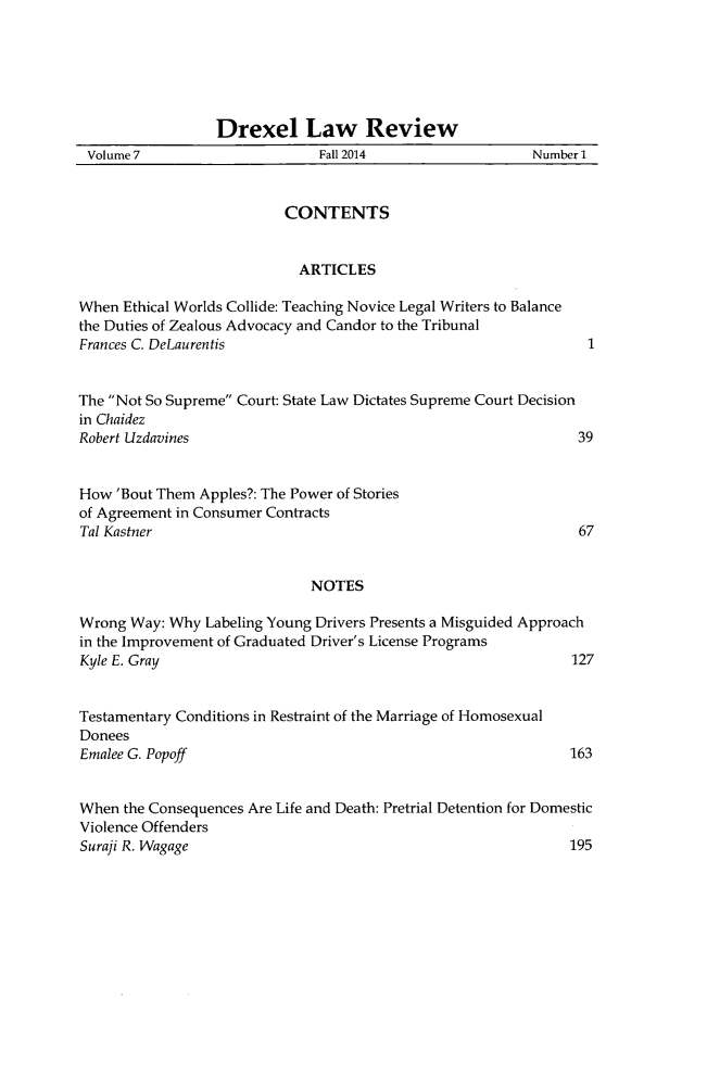 handle is hein.journals/drexel7 and id is 1 raw text is: Drexel Law Review
Volume 7                      Fall 2014                   Number 1
CONTENTS
ARTICLES
When Ethical Worlds Collide: Teaching Novice Legal Writers to Balance
the Duties of Zealous Advocacy and Candor to the Tribunal
Frances C. DeLaurentis
The Not So Supreme Court: State Law Dictates Supreme Court Decision
in Chaidez
Robert Uzdavines                                                 39
How 'Bout Them Apples?: The Power of Stories
of Agreement in Consumer Contracts
Tal Kastner                                                      67
NOTES
Wrong Way: Why Labeling Young Drivers Presents a Misguided Approach
in the Improvement of Graduated Driver's License Programs
Kyle E. Gray                                                    127
Testamentary Conditions in Restraint of the Marriage of Homosexual
Donees
Emalee G. Popoff                                                163
When the Consequences Are Life and Death: Pretrial Detention for Domestic
Violence Offenders
Suraji R. Wagage                                                195


