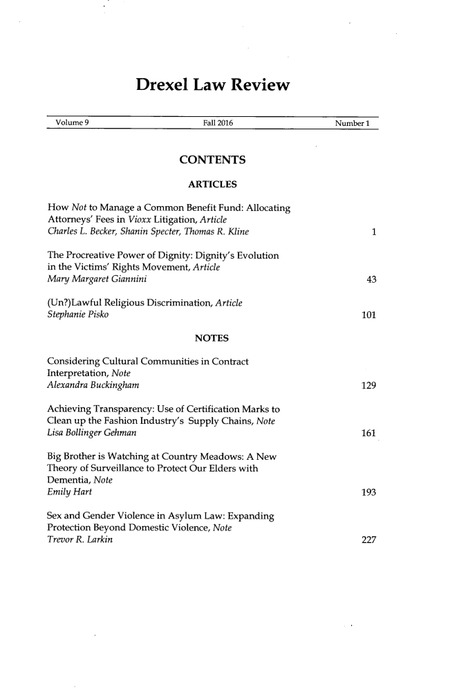 handle is hein.journals/drexel9 and id is 1 raw text is: 






Drexel Law Review


  Volume 9                      Fall 2016                  Number 1


                           CONTENTS

                             ARTICLES

How  Not to Manage a Common  Benefit Fund: Allocating
Attorneys' Fees in Vioxx Litigation, Article
Charles L. Becker, Shanin Specter, Thomas R. Kline                1

The Procreative Power of Dignity: Dignity's Evolution
in the Victims' Rights Movement, Article
Mary Margaret Giannini                                           43

(Un?)Lawful Religious Discrimination, Article
Stephanie Pisko                                                 101

                              NOTES

Considering Cultural Communities in Contract
Interpretation, Note
Alexandra Buckingham                                            129

Achieving Transparency: Use of Certification Marks to
Clean up the Fashion Industry's Supply Chains, Note
Lisa Bollinger Gehman                                           161

Big Brother is Watching at Country Meadows: A New
Theory of Surveillance to Protect Our Elders with
Dementia, Note
Emily Hart                                                      193

Sex and Gender Violence in Asylum Law: Expanding
Protection Beyond Domestic Violence, Note
Trevor R. Larkin                                                227



