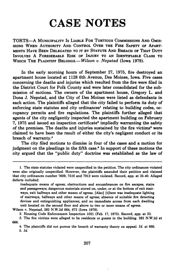 handle is hein.journals/drklr29 and id is 217 raw text is: CASE NOTES
TORTS-A MUNICIPALITY Is LIABLE FOR TORTIOUS COMMISSIONS AND OMIS-
SIONS WHEN AUTHORITY AND CONTROL OVER THE FIRE SAFETY OF APART-
MENTS HAVE BEEN DELEGATED TO IT BY STATUTE AND BREACH OF THAT DUTY
INVOLVES A FORESEEABLE RISK OF INJURY TO AN IDENTIFIABLE CLASS TO
WHICH THE PLAINTIFF BELONGS.- Wilson v. Nepstad (Iowa 1979).
In the early morning hours of September 27, 1975, fire destroyed an
apartment house located at 1128 6th Avenue, Des Moines, Iowa. Five cases
concerning the deaths and injuries which resulted from the fire were filed in
the District Court for Polk County and were later consolidated for the sub-
mission of motions. The owners of the apartment house, Gregory L. and
Dona J. Nepstad, and the City of Des Moines were listed as defendants in
each action. The plaintiffs alleged that the city failed to perform its duty of
enforcing state statutes and city ordinances' relating to building codes, oc-
cupancy permits and fire regulations. The plaintiffs further alleged that
agents of the city negligently inspected the apartment building on February
7, 1975 and issued an inspection certificate' impliedly warranting the safety
of the premises. The deaths and injuries sustained by the fire victims were
claimed to have been the result of either the city's negligent conduct or its
breach of warranty.
The city filed motions to dismiss in four of the cases and a motion for
judgment on the pleadings in the fifth case.8 In support of these motions the
city argued that the public duty doctrine was established as the law of
1. The state statutes violated were unspecified in the petition. The city ordinances violated
were also originally unspecified. However, the plaintiffs amended their petition and claimed
that city ordinances number 7609, 7516 and 7912 were violated. Record, app. at 35-40. Alleged
defects included:
inadequate means of egress; obstructions and encumbrances on fire escapes, stairs
and passageways; dangerous materials stored on, under, or at the bottom of exit stair-
ways, exit hallways and other means of egress. [Also] [t]here was inadequate lighting
of stairways, hallways and other means of egress; absence of suitable fire detecting
devices and extinguishing appliances; and no immediate access from each dwelling
unit located on the second floor and above to two or more means of egress.
Wilson v. Nepstad, 282 N.W.2d 664, 672 (Iowa 1979).
2. Housing Code Enforcement Inspection 1021 (Feb. 17, 1975). Record, app. at 23.
3. The fire victims were alleged to be residents or guests in the building. 282 N.W.2d at
666.
4. The plaintiffs did not pursue the breach of warranty theory on appeal. Id. at 666.
5. Id.


