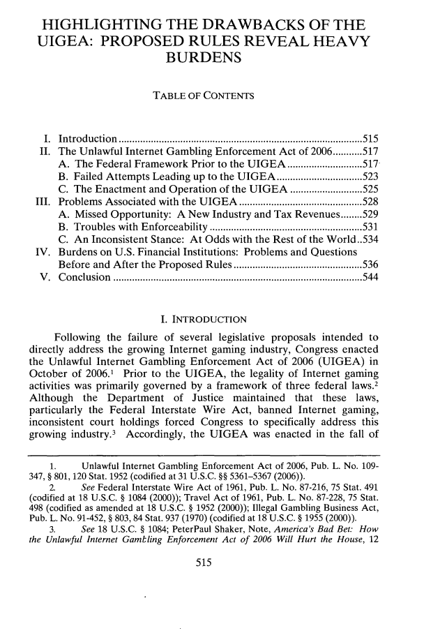handle is hein.journals/drklr57 and id is 519 raw text is: 
  HIGHLIGHTING THE DRAWBACKS OF THE
  UIGEA: PROPOSED RULES REVEAL HEAVY
                          BURDENS


                       TABLE OF CONTENTS



   I. Introduction  ........................................................................................... 515
   II. The Unlawful Internet Gambling Enforcement Act of 2006 ........... 517
     A. The Federal Framework Prior to the UIGEA ............................ 517
     B. Failed Attempts Leading up to the UIGEA ................................ 523
     C. The Enactment and Operation of the UIGEA ........................... 525
 III. Problems Associated  with  the UIGEA  .............................................. 528
     A. Missed Opportunity: A New Industry and Tax Revenues ........ 529
     B. Troubles with Enforceability  ......................................................... 531
     C. An Inconsistent Stance: At Odds with the Rest of the World..534
 IV. Burdens on U.S. Financial Institutions: Problems and Questions
     Before and After the Proposed  Rules ................................................ 536
  V . C onclusion  ............................................................................................. 544


                         I. INTRODUCTION
     Following the failure of several legislative proposals intended to
directly address the growing Internet gaming industry, Congress enacted
the Unlawful Internet Gambling Enforcement Act of 2006 (UIGEA) in
October of 2006.1 Prior to the UIGEA, the legality of Internet gaming
activities was primarily governed by a framework of three federal laws.2
Although the Department of Justice maintained that these laws,
particularly the Federal Interstate Wire Act, banned Internet gaming,
inconsistent court holdings forced Congress to specifically address this
growing industry.3 Accordingly, the UIGEA was enacted in the fall of

    1.    Unlawful Internet Gambling Enforcement Act of 2006, Pub. L. No. 109-
347, § 801, 120 Stat. 1952 (codified at 31 U.S.C. §§ 5361-5367 (2006)).
    2.    See Federal Interstate Wire Act of 1961, Pub. L. No. 87-216, 75 Stat. 491
(codified at 18 U.S.C. § 1084 (2000)); Travel Act of 1961, Pub. L. No. 87-228, 75 Stat.
498 (codified as amended at 18 U.S.C. § 1952 (2000)); Illegal Gambling Business Act,
Pub. L. No. 91-452, § 803, 84 Stat. 937 (1970) (codified at 18 U.S.C. § 1955 (2000)).
    3.    See 18 U.S.C. § 1084; PeterPaul Shaker, Note, America's Bad Bet: How
the Unlawful Internet Gamling Enforcement Act of 2006 Will Hurt the House, 12


