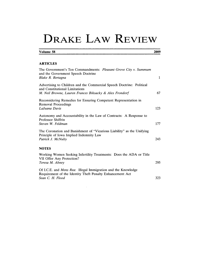 handle is hein.journals/drklr58 and id is 1 raw text is: DRAKE LAW REVIEW
Volume 58                                                        2009
ARTICLES
The Government's Ten Commandments: Pleasant Grove City v. Summum
and the Government Speech Doctrine
Blake R. Bertagna                                                   1
Advertising to Children and the Commercial Speech Doctrine: Political
and Constitutional Limitations
M. Neil Browne, Lauren Frances Biksacky & Alex Frondorf            67
Reconsidering Remedies for Ensuring Competent Representation in
Removal Proceedings
LaJuana Davis                                                     123
Autonomy and Accountability in the Law of Contracts: A Response to
Professor Shiffrin
Steven W. Feldman                                                 177
The Coronation and Banishment of Vicarious Liability as the Unifying
Principle of Iowa Implied Indemnity Law
Patrick J. McNulty                                                243
NOTES
Working Women Seeking Infertility Treatments: Does the ADA or Title
VII Offer Any Protection?
Teresa M. Abney                                                   295
Of I.C.E. and Mens Rea: Illegal Immigration and the Knowledge
Requirement of the Identity Theft Penalty Enhancement Act
Sean C. H. Flood                                                  323


