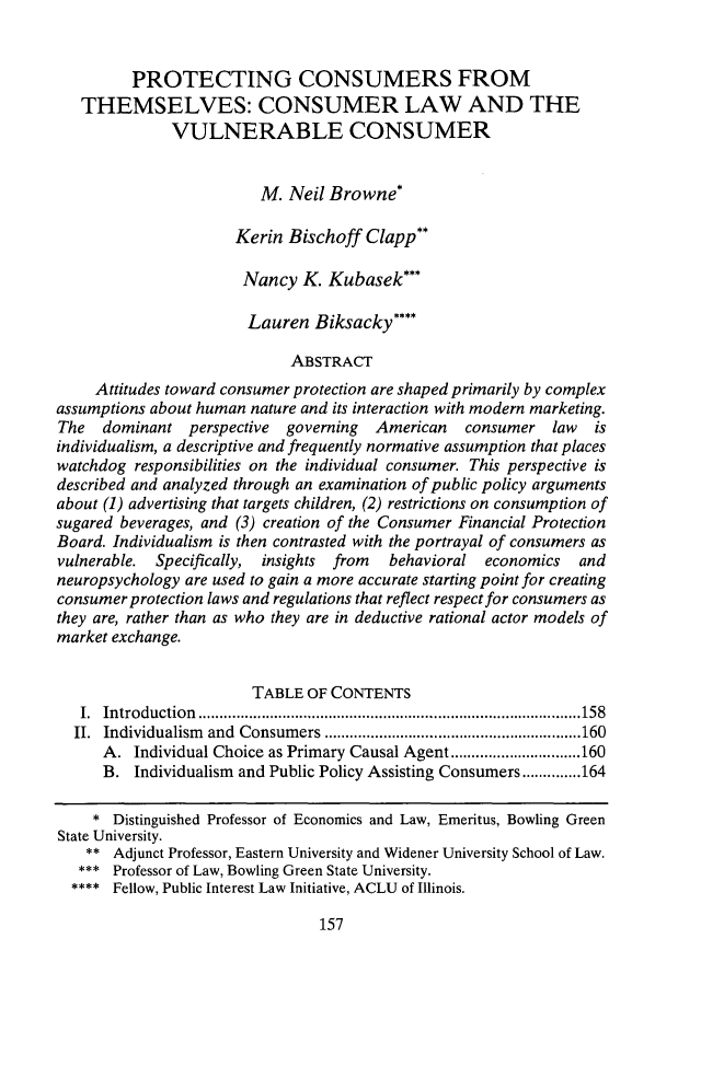 handle is hein.journals/drklr63 and id is 167 raw text is: 


         PROTECTING CONSUMERS FROM
   THEMSELVES: CONSUMER LAW AND THE
              VULNERABLE CONSUMER


                         M. Neil Browne*

                      Kerin Bischoff Clapp**

                      Nancy K. Kubasek***

                      Lauren Biksacky****

                             ABSTRACT
     Attitudes toward consumer protection are shaped primarily by complex
assumptions about human nature and its interaction with modern marketing.
The   dominant perspective  governing  American   consumer law    is
individualism, a descriptive and frequently normative assumption that places
watchdog responsibilities on the individual consumer. This perspective is
described and analyzed through an examination of public policy arguments
about (1) advertising that targets children, (2) restrictions on consumption of
sugared beverages, and (3) creation of the Consumer Financial Protection
Board. Individualism is then contrasted with the portrayal of consumers as
vulnerable. Specifically, insights from  behavioral economics   and
neuropsychology are used to gain a more accurate starting point for creating
consumer protection laws and regulations that reflect respect for consumers as
they are, rather than as who they are in deductive rational actor models of
market exchange.


                        TABLE OF CONTENTS
   I. Introduction  ........................................................................................... 158
   II. Individualism  and  Consum ers ............................................................. 160
      A. Individual Choice as Primary Causal Agent ............................... 160
      B. Individualism and Public Policy Assisting Consumers .............. 164

    * Distinguished Professor of Economics and Law, Emeritus, Bowling Green
State University.
    ** Adjunct Professor, Eastern University and Widener University School of Law.
    *** Professor of Law, Bowling Green State University.
  **** Fellow, Public Interest Law Initiative, ACLU of Illinois.


