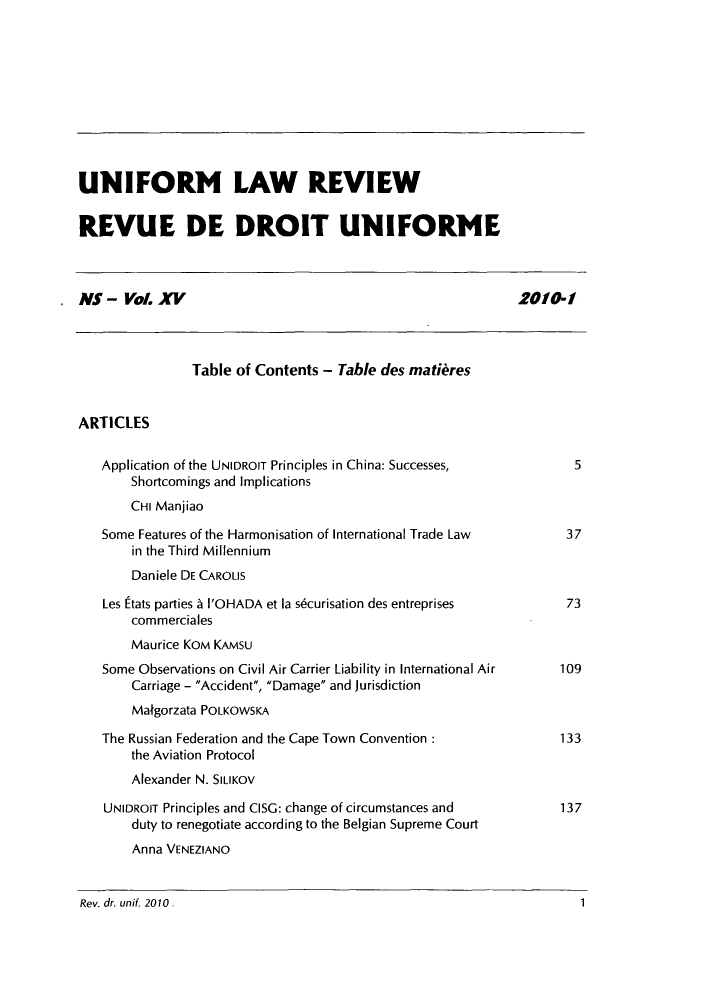 handle is hein.journals/droit2010 and id is 1 raw text is: UNIFORM LAW REVIEW
REVUE DE DROIT UNIFORME
NS - Vol.XV                                                  2010-1
Table of Contents - Table des matieres
ARTICLES
Application of the UNIDROIT Principles in China: Successes,      5
Shortcomings and Implications
CHI Manjiao
Some Features of the Harmonisation of International Trade Law   37
in the Third Millennium
Daniele DE CAROLIS
Les Etats parties A I'OHADA et la sdcurisation des entreprises  73
commerciales
Maurice KOM KAMSU
Some Observations on Civil Air Carrier Liability in International Air  109
Carriage - Accident, Damage and jurisdiction
Malgorzata POLKOWSKA
The Russian Federation and the Cape Town Convention :          133
the Aviation Protocol
Alexander N. SILIKOV
UNIDROIT Principles and CISG: change of circumstances and      137
duty to renegotiate according to the Belgian Supreme Court
Anna VENEZIANO

Rev. dr. unif. 2010.

1


