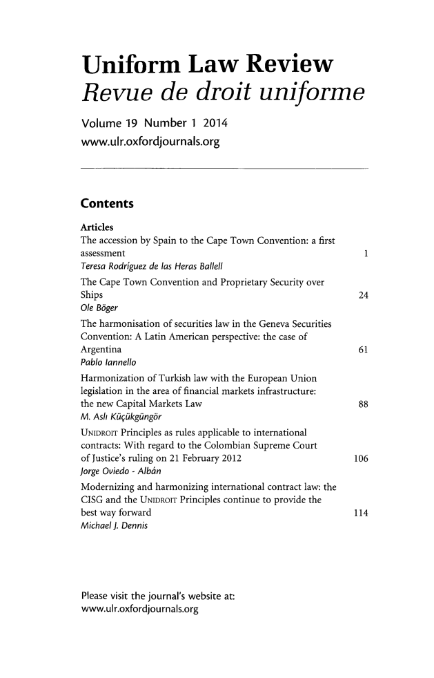 handle is hein.journals/droit2014 and id is 1 raw text is: Uniform Law Review
Revue de droit uniforme
Volume 19 Number 1 2014
www.ulr.oxfordjournals.org
Contents
Articles
The accession by Spain to the Cape Town Convention: a first
assessment                                                  1
Teresa Rodriguez de las Heras Ballell
The Cape Town Convention and Proprietary Security over
Ships                                                     24
Ole Bger
The harmonisation of securities law in the Geneva Securities
Convention: A Latin American perspective: the case of
Argentina                                                 61
Pablo lannello
Harmonization of Turkish law with the European Union
legislation in the area of financial markets infrastructure:
the new Capital Markets Law                               88
M. Ash Kt09kgUngor
UNIDROIT Principles as rules applicable to international
contracts: With regard to the Colombian Supreme Court
of Justice's ruling on 21 February 2012                  106
Jorge Oviedo - Alban
Modernizing and harmonizing international contract law: the
CISG and the UNIDROIT Principles continue to provide the
best way forward                                         114
Michael J. Dennis
Please visit the journal's website at:
www.ulr.oxfordjournals.org


