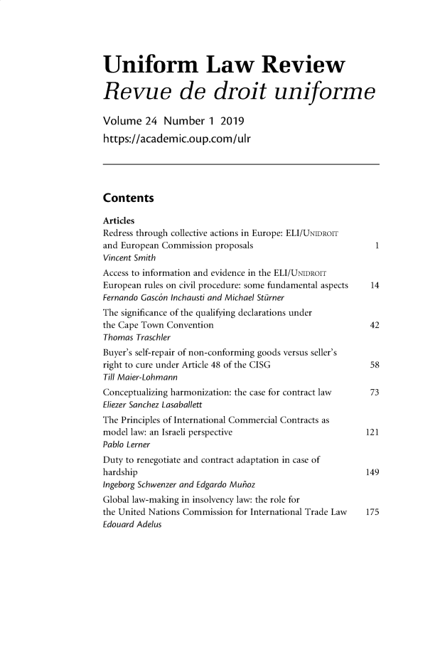 handle is hein.journals/droit2019 and id is 1 raw text is: 





Uniform Law Review

Revue de droit uniforme

Volume 24 Number 1 2019
https://academic.oup.com/ulr





Contents

Articles
Redress through collective actions in Europe: ELI/UNDROIT
and European Commission proposals                         1
Vincent Smith
Access to information and evidence in the ELI/UNIDROIT
European rules on civil procedure: some fundamental aspects  14
Fernando Gasc6n Inchausti and Michael Sttirner
The significance of the qualifying declarations under
the Cape Town Convention                                42
Thomas Traschler
Buyer's self-repair of non-conforming goods versus seller's
right to cure under Article 48 of the CISG              58
Till Maier-Lohmann
Conceptualizing harmonization: the case for contract law 73
Eliezer Sanchez Lasaballett
The Principles of International Commercial Contracts as
model law: an Israeli perspective                       121
Pablo Lerner
Duty to renegotiate and contract adaptation in case of
hardship                                                149
Ingeborg Schwenzer and Edgardo Muhioz
Global law-making in insolvency law: the role for
the United Nations Commission for International Trade Law  175
Edouard Adelus



