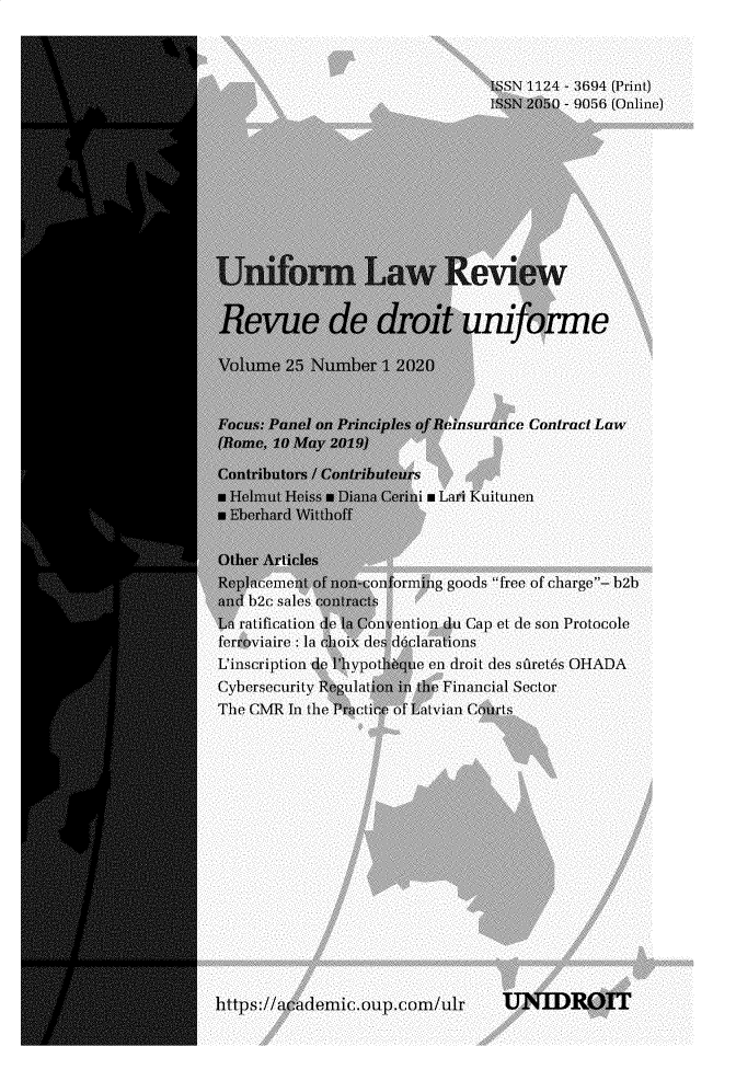 handle is hein.journals/droit2020 and id is 1 raw text is: ISSN 1124 - 3694 (Print)
ISSN 2050 - 9056 (Online)
U r Law Review
Revue de droit uniforme
Volume 25 Numbe r 1 2020
Focus: Panel on Principles of Reinsurance Contract Law
(Bomne, 10 Amay 2019)
Contribulors / Contribuleurs
Hlmutr HeIss Diana Criniu Lanri Kuitunen
a Ebetrhza rd WVi tthoff
Other Arlicles
R    cement of (on-conforming goods free of charge- h2h
and h2c sales aontraYts
Ln ratification de Con vention du Cap et de son Protocole
ferroviaire : la choix des doclarations
L'inscription de liypothqtie en droit des sfretns OHADA
Cybersecurity Regulatin in the Financial Sector
The CMR In the Prictine of Latvian Courts
https://a ademic.oup.com/ulr       UNIDROIT


