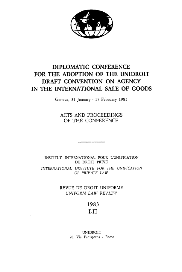 handle is hein.journals/droit21 and id is 1 raw text is: DIPLOMATIC CONFERENCE
FOR THE ADOPTION OF THE UNIDROIT
DRAFT CONVENTION ON AGENCY
IN THE INTERNATIONAL SALE OF GOODS
Geneva, 31 January - 17 February 1983
ACTS AND PROCEEDINGS
OF THE CONFERENCE
INSTITUT INTERNATIONAL POUR L'UNIFICATION
DU DROIT PRIVE
INTERNATIONAL INSTITUTE FOR THE UNIFICATION
OF PRIVATE LAW
REVUE DE DROIT UNIFORME
UNIFORM LAW REVIEW
1983
I-II
UNIDROIT
28, Via Panisperna - Rome


