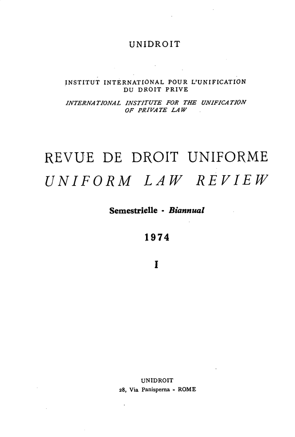 handle is hein.journals/droit3 and id is 1 raw text is: 




UNIDROIT


    INSTITUT INTERNATIONAL POUR L'UNIFICATION
              DU DROIT PRIVE
    INTERNATIONAL INSTITUTE FOR THE UNIFICATION
               OF PRIVA TE LAW





REVUE DE DROIT UNIFORME


UNIFORM LAW REVIEW


            Semestrielle - Biannual


                  1974


                    I














                 UNIDROIT
             28, Via Panisperna - ROME


