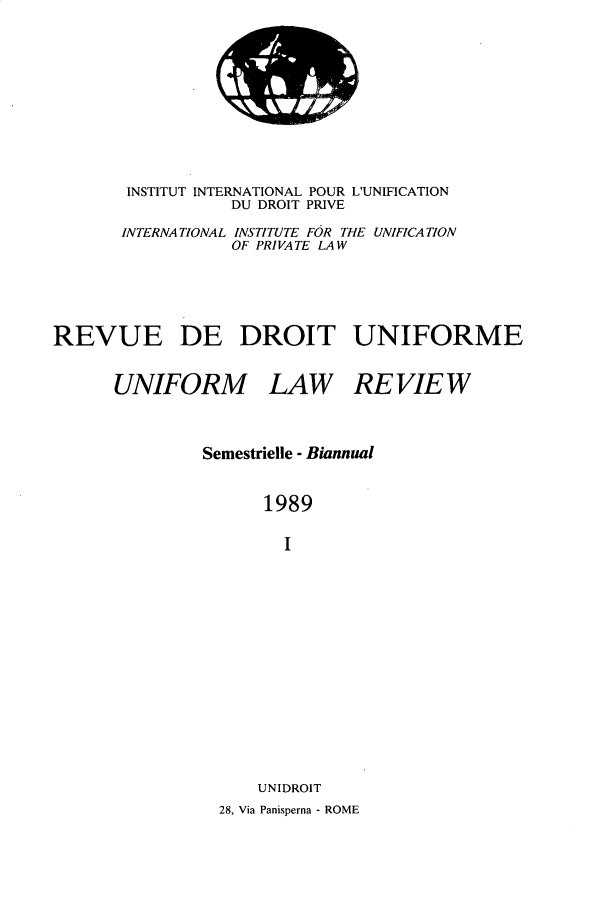 handle is hein.journals/droit33 and id is 1 raw text is: 












       INSTITUT INTERNATIONAL POUR L'UNIFICATION
                  DU DROIT PRIVE

       INTERNATIONAL INSTITUTE FOR THE UNIFICATION
                  OF PRIVATE LAW






REVUE DE DROIT UNIFORME


      UNIFORM LAW REVIEW




               Semestrielle - Biannual



                     1989


                       I

















                    UNIDROIT
                 28, Via Panisperna - ROME


