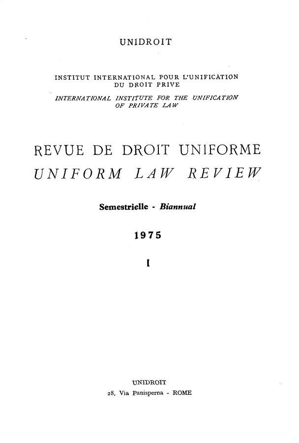 handle is hein.journals/droit5 and id is 1 raw text is: 



UNIDROIT


    INSTITUT INTERNATIONAL POUR L'UNIFICATION
              DU DIZOIT PRIVE
    INTERNATIONAL INSTITUTE FOR THE UNIFICATION
              OF PRIVATE LAW





REVUE DE DROIT UNIFORME


UNIFORM LAW REVIEW



            Semestrielle - Biannual


                  1975


                    I














                 UNIDRO1T
             28, Via Panisperna - ROME


