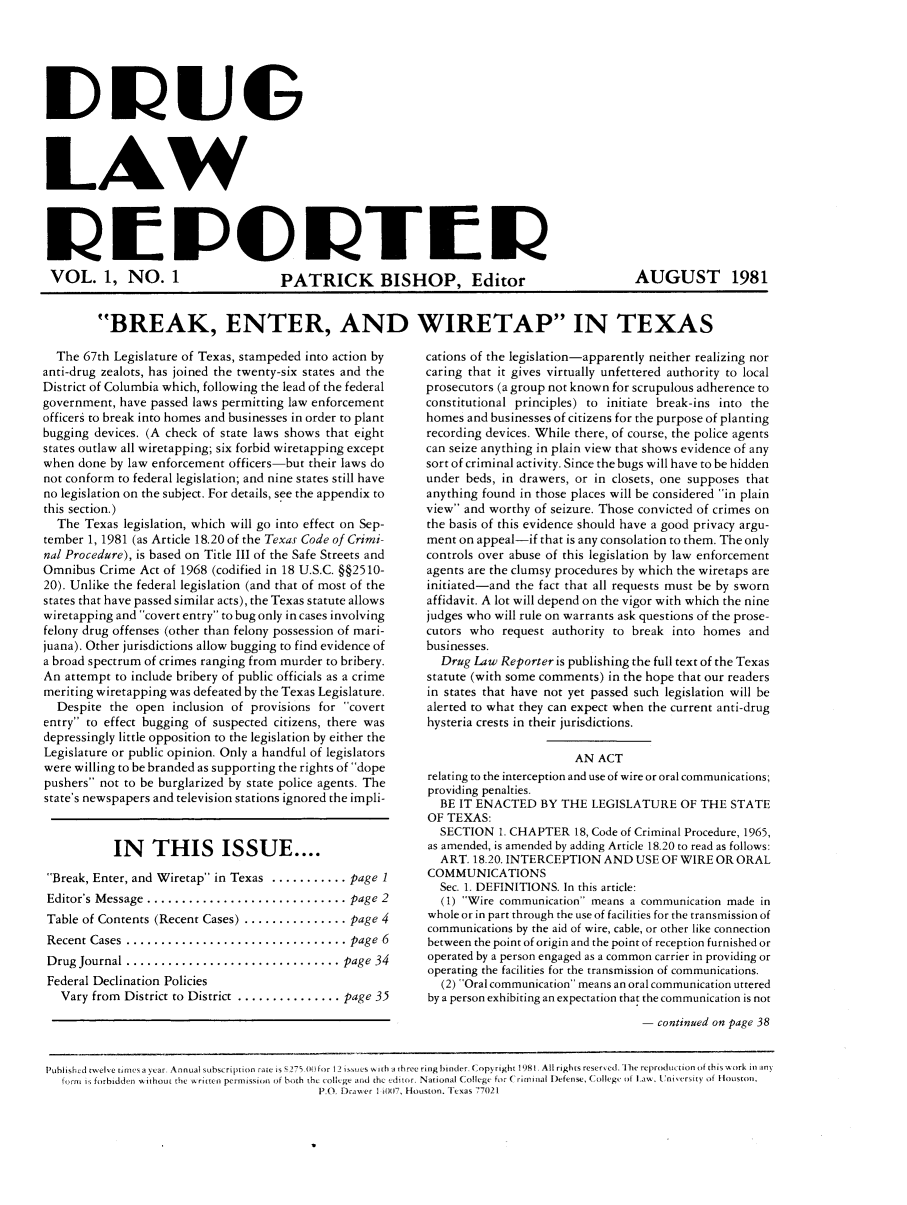 handle is hein.journals/drularet1 and id is 1 raw text is: LAW

VOL. 1, NO. 1     PATRICK BISHOP, Editor

AUGUST 1981

BREAK, ENTER, AND WIRETAP IN TEXAS

The 67th Legislature of Texas, stampeded into action by
anti-drug zealots, has joined the twenty-six states and the
District of Columbia which, following the lead of the federal
government, have passed laws permitting law enforcement
officers to break into homes and businesses in order to plant
bugging devices. (A check of state laws shows that eight
states outlaw all wiretapping; six forbid wiretapping except
when done by law enforcement officers-but their laws do
not conform to federal legislation; and nine states still have
no legislation on the subject. For details, see the appendix to
this section.)
The Texas legislation, which will go into effect on Sep-
tember 1, 1981 (as Article 18.20 of the Texas Code of Crimi-
nal Procedure), is based on Title III of the Safe Streets and
Omnibus Crime Act of 1968 (codified in 18 U.S.C. §§2510-
20). Unlike the federal legislation (and that of most of the
states that have passed similar acts), the Texas statute allows
wiretapping and covert entry to bug only in cases involving
felony drug offenses (other than felony possession of mari-
juana). Other jurisdictions allow bugging to find evidence of
a broad spectrum of crimes ranging from murder to bribery.
An attempt to include bribery of public officials as a crime
meriting wiretapping was defeated by the Texas Legislature.
Despite the open inclusion of provisions for covert
entry to effect bugging of suspected citizens, there was
depressingly little opposition to the legislation by either the
Legislature or public opinion. Only a handful of legislators
were willing to be branded as supporting the rights of dope
pushers not to be burglarized by state police agents. The
state's newspapers and television stations ignored the impli-
IN THIS ISSUE ....
Break, Enter, and Wiretap in Texas ........... page 1
Editor's Message  ............................. page 2
Table of Contents (Recent Cases) ............... page 4
Recent Cases  ................................ page  6
Drug Journal ............................... page 34
Federal Declination Policies
Vary from District to District ............... page 35

cations of the legislation-apparently neither realizing nor
caring that it gives virtually unfettered authority to local
prosecutors (a group not known for scrupulous adherence to
constitutional principles) to initiate break-ins into the
homes and businesses of citizens for the purpose of planting
recording devices. While there, of course, the police agents
can seize anything in plain view that shows evidence of any
sort of criminal activity. Since the bugs will have to be hidden
under beds, in drawers, or in closets, one supposes that
anything found in those places will be considered in plain
view and worthy of seizure. Those convicted of crimes on
the basis of this evidence should have a good privacy argu-
ment on appeal-if that is any consolation to them. The only
controls over abuse of this legislation by law enforcement
agents are the clumsy procedures by which the wiretaps are
initiated-and the fact that all requests must be by sworn
affidavit. A lot will depend on the vigor with which the nine
judges who will rule on warrants ask questions of the prose-
cutors who request authority to break into homes and
businesses.
Drug Law Reporter is publishing the full text of the Texas
statute (with some comments) in the hope that our readers
in states that have not yet passed such legislation will be
alerted to what they can expect when the current anti-drug
hysteria crests in their jurisdictions.
AN ACT
relating to the interception and use of wire or oral communications;
providing penalties.
BE IT ENACTED BY THE LEGISLATURE OF THE STATE
OF TEXAS:
SECTION 1. CHAPTER 18, Code of Criminal Procedure, 1965,
as amended, is amended by adding Article 18.20 to read as follows:
ART. 18.20. INTERCEPTION AND USE OF WIRE OR ORAL
COMMUNICATIONS
Sec. 1. DEFINITIONS. In this article:
(1) Wire communication means a communication made in
whole or in part through the use of facilities for the transmission of
communications by the aid of wire, cable, or other like connection
between the point of origin and the point of reception furnished or
operated by a person engaged as a common carrier in providing or
operating the facilities for the transmission of communications.
(2) Oral communication means an oral communication uttered
by a person exhibiting an expectation that the communication is not
continued on page 38

Pubished twelve t nies a year, Annual subscription rate is 275 00 tor I-) issues wit h i htree ring Iinder C opyright 1981, All rights resered. I hi reprodu tion of this w, ork in itn
lori kI forbidde'rn without the written permission of both the coleItge and the editor. National Co llege for  I uianal Iefense, Co l lege of I~aw, Uniersity of Iuston.
PO Dr er I 1007, HiousIton. Texas 770121


