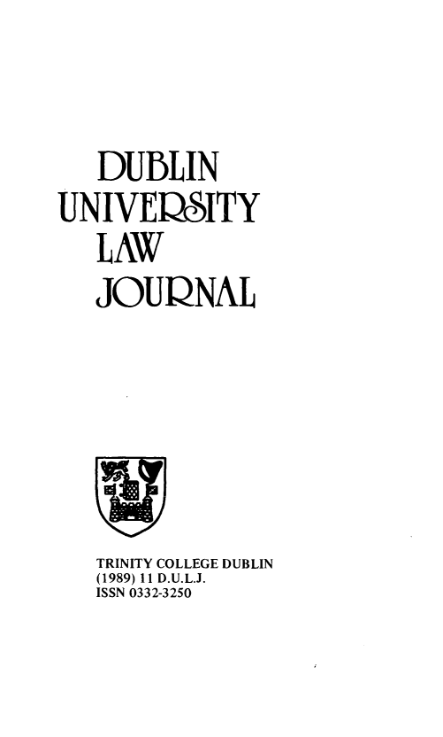 handle is hein.journals/dubulj11 and id is 1 raw text is: 



   DUBLIN
UNIVERSITY
   LAW
   JOURNAL


TRINITY COLLEGE DUBLIN
(1989) Il D.U.L.J.
ISSN 0332-3250


