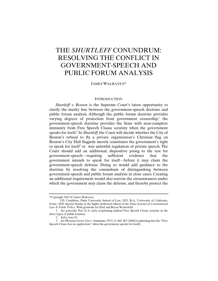handle is hein.journals/dukjppsid18 and id is 1 raw text is: 










    THE SHURTLEFF CONUNDRUM:

    RESOLVING THE CONFLICT IN

      GOVERNMENT-SPEECH AND

        PUBLIC FORUM ANALYSIS

                      JAMES  WALRAVEN*


                         INTRODUCTION
   Shurtleff v. Boston is the Supreme Court's latest opportunity to
clarify the murky line between the government-speech doctrine and
public forum analysis. Although the public forum doctrine provides
varying degrees  of protection from  government  censorship,' the
government-speech  doctrine provides the State with near-complete
immunity  from Free Speech  Clause scrutiny when the government
speaks for itself.2 In Shurtleff, the Court will decide whether the City of
Boston's refusal to fly a private organization's Christian flag on
Boston's City Hall flagpole merely constitutes the government's right
to speak for itself' or was unlawful regulation of private speech. The
Court  should add an  additional, dispositive prong to the test for
government-speech-requiring     sufficient evidence   that   the
government  intends to speak  for itself-before it may claim the
government-speech  defense. Doing so  would add  guidance to the
doctrine by  resolving the conundrum   of distinguishing between
government-speech  and public forum analysis in close cases. Creating
an additional requirement would also narrow the circumstances under
which the government may  claim the defense, and thereby protect the


*Copyright 2022 @ James Walraven
      J.D. Candidate, Duke University School of Law, 2023. B.A., University of California,
Irvine, 2020. Special thanks to the highly dedicated editors of the Duke Journal of Constitutional
Law & Public Policy. With gratitude for Dad and Bryan Westerfeld.
    1. See generally Part II-A, infra (explaining judicial Free Speech Clause scrutiny in the
three types of public forums).
    2. Infra, note 61.
    3. See Pleasant Grove City v. Summum, 555 U.S. 460, 467 (2009) (explaining that the Free
Speech Clause has no application when the government speaks for itself).


