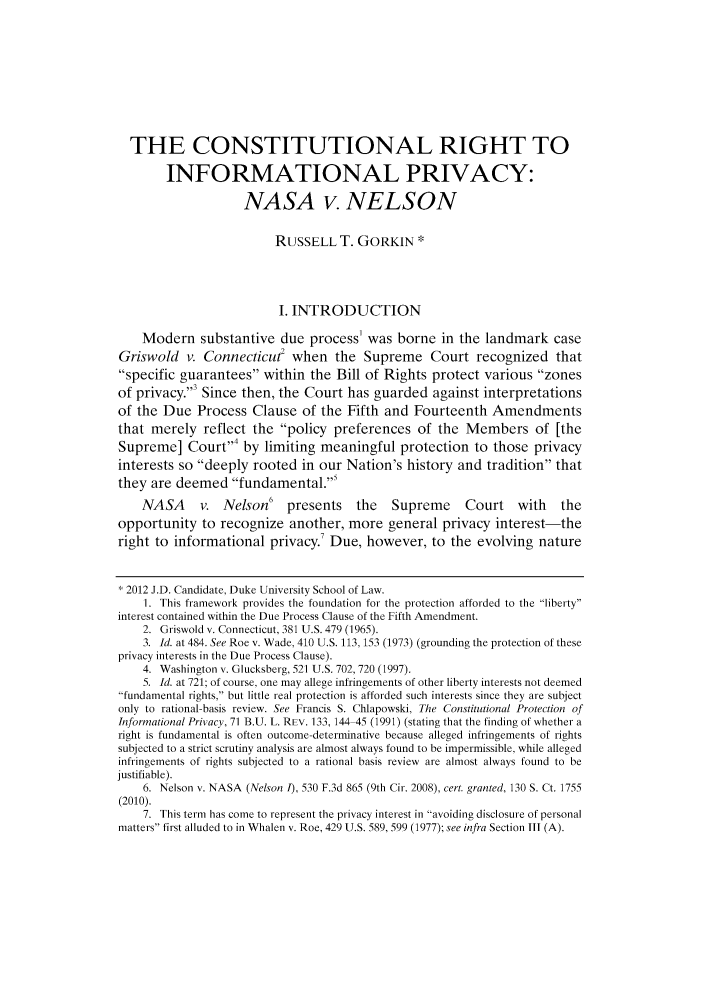 handle is hein.journals/dukjppsid6 and id is 1 raw text is: THE CONSTITUTIONAL RIGHT TO
INFORMATIONAL PRIVACY:
NASA v. NELSON
RUSSELL T. GORKIN *
I. INTRODUCTION
Modern substantive due process' was borne in the landmark case
Griswold v. Connecticut when the Supreme Court recognized that
specific guarantees within the Bill of Rights protect various zones
of privacy.3 Since then, the Court has guarded against interpretations
of the Due Process Clause of the Fifth and Fourteenth Amendments
that merely reflect the policy preferences of the Members of [the
Supreme] Court,4 by limiting meaningful protection to those privacy
interests so deeply rooted in our Nation's history and tradition that
they are deemed fundamental.'
NASA      v. Nelson'     presents    the   Supreme      Court    with    the
opportunity to recognize another, more general privacy interest-the
right to informational privacy. Due, however, to the evolving nature
2012 J.D. Candidate, Duke University School of Law.
1. This framework provides the foundation for the protection afforded to the liberty
interest contained within the Due Process Clause of the Fifth Amendment.
2. Griswold v. Connecticut, 381 U.S. 479 (1965).
3. Id. at 484. See Roe v. Wade, 410 U.S. 113, 153 (1973) (grounding the protection of these
privacy interests in the Due Process Clause).
4. Washington v. Glucksberg, 521 U.S. 702, 720 (1997).
5. Id. at 721; of course, one may allege infringements of other liberty interests not deemed
fundamental rights, but little real protection is afforded such interests since they are subject
only to rational-basis review. See Francis S. Chlapowski, The Constitutional Protection of
Informational Privacy, 71 B.U. L. REV. 133, 144 45 (1991) (stating that the finding of whether a
right is fundamental is often outcome-determinative because alleged infringements of rights
subjected to a strict scrutiny analysis are almost always found to be impermissible, while alleged
infringements of rights subjected to a rational basis review are almost always found to be
justifiable).
6. Nelson v. NASA (Nelson 1), 530 F.3d 865 (9th Cir. 2008), cert. granted, 130 S. Ct. 1755
(2010).
7. This term has come to represent the privacy interest in avoiding disclosure of personal
matters first alluded to in Whalen v. Roe, 429 U.S. 589, 599 (1977); see infra Section III (A).


