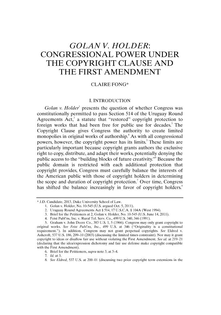 handle is hein.journals/dukjppsid7 and id is 1 raw text is: GOLAN V. HOLDER:
CONGRESSIONAL POWER UNDER
THE COPYRIGHT CLAUSE AND
THE FIRST AMENDMENT
CLAIRE FONG*
I. INTRODUCTION
Golan v. Holder' presents the question of whether Congress was
constitutionally permitted to pass Section 514 of the Uruguay Round
Agreements Act,2 a statute that restored copyright protection to
foreign works that had been free for public use for decades.3 The
Copyright Clause gives Congress the authority to create limited
monopolies in original works of authorship.4 As with all congressional
powers, however, the copyright power has its limits. These limits are
particularly important because copyright grants authors the exclusive
right to copy, distribute, and adapt their works, potentially denying the
public access to the building blocks of future creativity.' Because the
public domain is restricted with each additional protection that
copyright provides, Congress must carefully balance the interests of
the American public with those of copyright holders in determining
the scope and duration of copyright protection.' Over time, Congress
has shifted the balance increasingly in favor of copyright holders.
J.D. Candidate, 2013, Duke University School of Law.
1. Golan v. Holder, No. 10-545 (U.S. argued Oct. 5,2011).
2. Uruguay Round Agreements Act § 514, 17 U.S.C.A. § 104A (West 1994).
3. Brief for the Petitioners at 2, Golan v. Holder, No. 10-545 (U.S. June 14, 2011).
4. Feist Publ'ns, Inc. v. Rural Tel. Serv. Co., 499 U.S. 340, 346 (1991).
5. Graham v. John Deere Co., 383 U.S. 1, 5 (1966). Congress may only grant copyright to
original works. See Feist Publ'ns, Inc., 499 U.S. at 346 (Originality is a constitutional
requirement.). In addition, Congress may not grant perpetual copyrights. See Eldred v.
Ashcroft, 537 U.S. 186, 209-10 (2003) (discussing the limited times constraint). Nor may it grant
copyright to ideas or disallow fair use without violating the First Amendment. See id. at 219 21
(declaring that the idea/expression dichotomy and fair use defense make copyright compatible
with the First Amendment).
6. Brief for the Petitioners, supra note 3, at 3-4.
7. Id. at 3.
8. See Eldred, 537 U.S. at 200 01 (discussing two prior copyright term extensions in the


