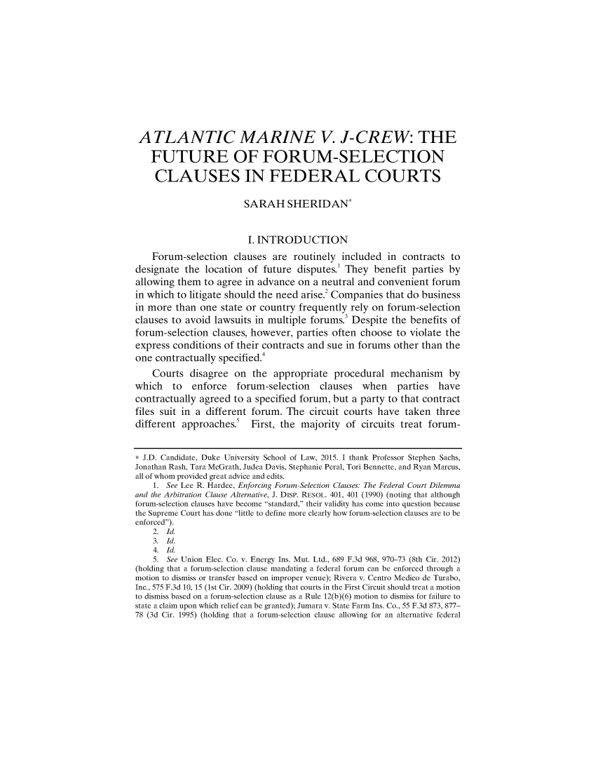 handle is hein.journals/dukjppsid9 and id is 1 raw text is: ATLANTIC MARINE V. J-CREW: THE
FUTURE OF FORUM-SELECTION
CLAUSES IN FEDERAL COURTS
SARAH SHERIDAN*
I. INTRODUCTION
Forum-selection clauses are routinely included in contracts to
designate the location of future disputes.' They benefit parties by
allowing them to agree in advance on a neutral and convenient forum
in which to litigate should the need arise.2 Companies that do business
in more than one state or country frequently rely on forum-selection
clauses to avoid lawsuits in multiple forums.3 Despite the benefits of
forum-selection clauses, however, parties often choose to violate the
express conditions of their contracts and sue in forums other than the
one contractually specified.4
Courts disagree on the appropriate procedural mechanism by
which to enforce forum-selection clauses when parties have
contractually agreed to a specified forum, but a party to that contract
files suit in a different forum. The circuit courts have taken three
different approaches.' First, the majority of circuits treat forum-
* J.D. Candidate, Duke University School of Law, 2015. I thank Professor Stephen Sachs,
Jonathan Rash, Tara McGrath, Judea Davis, Stephanie Peral, Tori Bennette, and Ryan Marcus,
all of whom provided great advice and edits.
1. See Lee R. Hardee, Enforcing Forum-Selection Clauses: The Federal Court Dilemma
and the Arbitration Clause Alternative, J. Disp. RESOL. 401, 401 (1990) (noting that although
forum-selection clauses have become standard, their validity has come into question because
the Supreme Court has done little to define more clearly how forum-selection clauses are to be
enforced).
2.  Id.
3.  Id.
4.  Id.
5. See Union Elec. Co. v. Energy Ins. Mut. Ltd., 689 F.3d 968, 970-73 (8th Cir. 2012)
(holding that a forum-selection clause mandating a federal forum can be enforced through a
motion to dismiss or transfer based on improper venue); Rivera v. Centro Medico de Turabo,
Inc., 575 F.3d 10, 15 (1st Cir. 2009) (holding that courts in the First Circuit should treat a motion
to dismiss based on a forum-selection clause as a Rule 12(b)(6) motion to dismiss for failure to
state a claim upon which relief can be granted); Jumara v. State Farm Ins. Co., 55 F.3d 873, 877-
78 (3d Cir. 1995) (holding that a forum-selection clause allowing for an alternative federal


