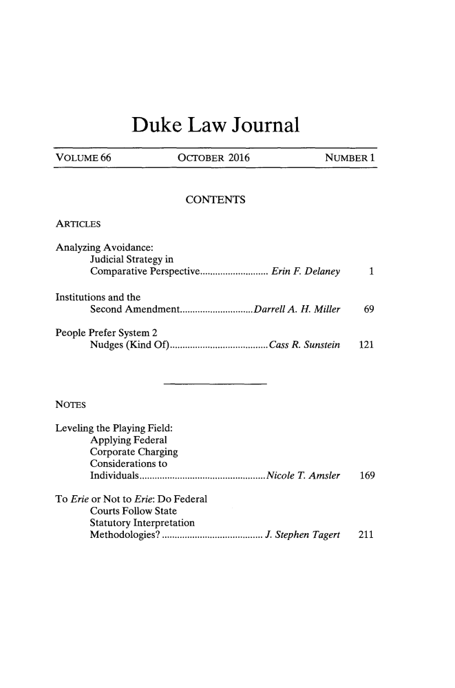 handle is hein.journals/duklr66 and id is 1 raw text is: 









Duke Law Journal


VOLUME   66            OCrOBER   2016              NUMBER   1


CONTENTS


ARTICLES


Analyzing Avoidance:
       Judicial Strategy in
       Comparative Perspective......    ..... Erin F. Delaney

Institutions and the
       Second Amendment.............................Darrell A. H. Miller

People Prefer System 2
       Nudges (Kind Of)............ ............. Cass R. Sunstein




NOTES

Leveling the Playing Field:
       Applying Federal
       Corporate Charging
       Considerations to
       Individuals   ..................... Nicole T Amsler


1


69


121


169


To Erie or Not to Erie: Do Federal
       Courts Follow State
       Statutory Interpretation
       Methodologies?   ................. . Stephen Tagert 211


