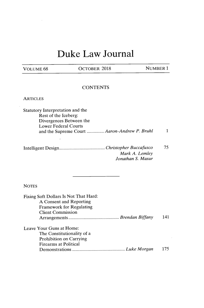 handle is hein.journals/duklr68 and id is 1 raw text is: 









Duke Law Journal


VOLUME 68              OCTOBER 2018               NUMBER 1



                        CONTENTS

ARTICLES

Statutory Interpretation and the
       Rest of the Iceberg:
       Divergences Between the
       Lower Federal Courts
       and the Supreme Court ............... Aaron-Andrew P. Bruhl


Intelligent Design ........................................ Christopher Buccafusco  75
                                        Mark A. Lemley
                                      Jonathan S. Masur




NOTES

Fixing Soft Dollars Is Not That Hard:
       A Consent and Reporting
       Framework for Regulating
       Client Commission
       Arrangements ............................................ Brendan  Biffany  141

Leave Your Guns at Home:
       The Constitutionality of a
       Prohibition on Carrying
       Firearms at Political
       Demonstrations .............................................. Luke M organ  175


