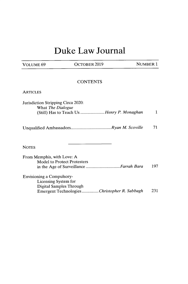 handle is hein.journals/duklr69 and id is 1 raw text is: 










Duke Law Journal


VOLUME  69             OCTOBER  2019              NUMBER  1


CONTENTS


ARTICLES


Jurisdiction Stripping Circa 2020:
      What The Dialogue
      (Still) Has to Teach Us ..........Henry P. Monaghan


Unqualified Ambassadors.................   Ryan M. Scoville



NoTEs

From Memphis, with Love: A
      Model to Protect Protesters
      in the Age of Surveillance  ..............Farrah Bara

Envisioning a Compulsory-
      Licensing System for
      Digital Samples Through
      Emergent Technologies................Christopher R. Sabbagh


1


71


197


231



