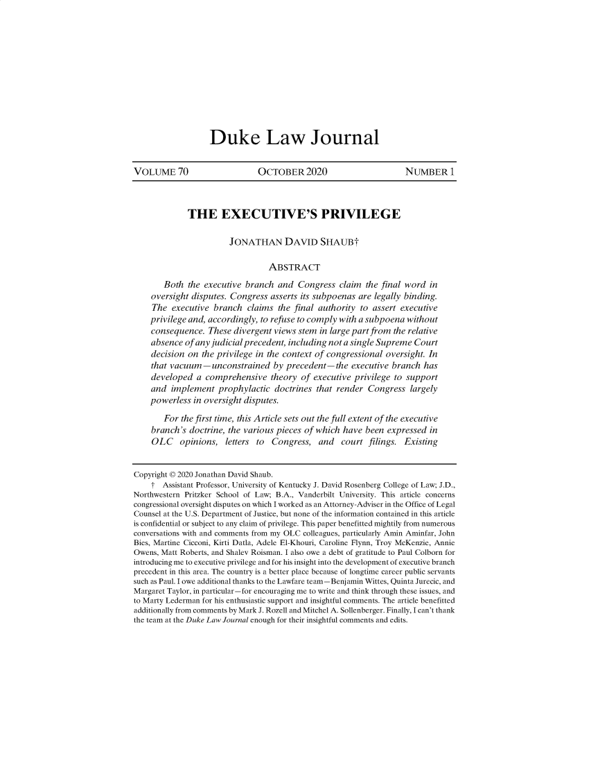 handle is hein.journals/duklr70 and id is 1 raw text is: 












Duke Law Journal


VOLUME 70                     OCTOBER 2020                        NUMBER 1



             THE EXECUTIVE'S PRIVILEGE

                       JONATHAN DAVID SHAUBt

                                 ABSTRACT

       Both  the executive branch  and  Congress  claim  the final word in
    oversight disputes. Congress asserts its subpoenas are legally binding.
    The  executive  branch  claims the final authority to assert executive
    privilege and, accordingly, to refuse to comply with a subpoena without
    consequence.  These divergent views stem in large part from the relative
    absence  of any judicial precedent, including not a single Supreme Court
    decision on  the privilege in the context of congressional oversight. In
    that vacuum-unconstrained by precedent-the executive branch has
    developed  a  comprehensive   theory of executive privilege to support
    and  implement   prophylactic doctrines  that render Congress  largely
    powerless  in oversight disputes.

       For  the first time, this Article sets out the full extent of the executive
    branch's  doctrine, the various pieces of which have been expressed in
    OLC opinions, letters to Congress, and court filings. Existing


Copyright © 2020 Jonathan David Shaub.
    t  Assistant Professor, University of Kentucky J. David Rosenberg College of Law; J.D.,
Northwestern Pritzker School of Law; B.A., Vanderbilt University. This article concerns
congressional oversight disputes on which I worked as an Attorney-Adviser in the Office of Legal
Counsel at the U.S. Department of Justice, but none of the information contained in this article
is confidential or subject to any claim of privilege. This paper benefitted mightily from numerous
conversations with and comments from my OLC colleagues, particularly Amin Aminfar, John
Bies, Martine Cicconi, Kirti Datla, Adele El-Khouri, Caroline Flynn, Troy McKenzie, Annie
Owens, Matt Roberts, and Shalev Roisman. I also owe a debt of gratitude to Paul Colborn for
introducing me to executive privilege and for his insight into the development of executive branch
precedent in this area. The country is a better place because of longtime career public servants
such as Paul. I owe additional thanks to the Lawfare team-Benjamin Wittes, Quinta Jurecic, and
Margaret Taylor, in particular-for encouraging me to write and think through these issues, and
to Marty Lederman for his enthusiastic support and insightful comments. The article benefitted
additionally from comments by Mark J. Rozell and Mitchel A. Sollenberger. Finally, I can't thank
the team at the Duke Law Journal enough for their insightful comments and edits.


