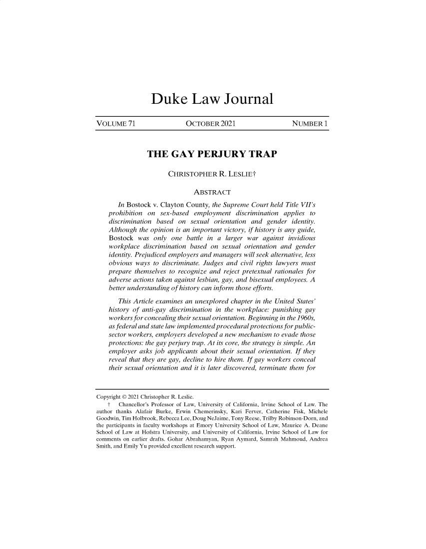 handle is hein.journals/duklr71 and id is 1 raw text is: Duke Law Journal

VOLUME 71                    OCTOBER 2021                      NUMBER 1
THE GAY PERJURY TRAP
CHRISTOPHER R. LESLIEt
ABSTRACT
In Bostock v. Clayton County, the Supreme Court held Title VII's
prohibition on sex-based employment discrimination applies to
discrimination based on sexual orientation and gender identity.
Although the opinion is an important victory, if history is any guide,
Bostock was only one battle in a larger war against invidious
workplace discrimination based on sexual orientation and gender
identity. Prejudiced employers and managers will seek alternative, less
obvious ways to discriminate. Judges and civil rights lawyers must
prepare themselves to recognize and reject pretextual rationales for
adverse actions taken against lesbian, gay, and bisexual employees. A
better understanding of history can inform those efforts.
This Article examines an unexplored chapter in the United States'
history of anti-gay discrimination in the workplace: punishing gay
workers for concealing their sexual orientation. Beginning in the 1960s,
as federal and state law implemented procedural protections for public-
sector workers, employers developed a new mechanism to evade those
protections: the gay perjury trap. At its core, the strategy is simple. An
employer asks job applicants about their sexual orientation. If they
reveal that they are gay, decline to hire them. If gay workers conceal
their sexual orientation and it is later discovered, terminate them for
Copyright © 2021 Christopher R. Leslie.
t   Chancellor's Professor of Law, University of California, Irvine School of Law. The
author thanks Alafair Burke, Erwin Chemerinsky, Kari Ferver, Catherine Fisk, Michele
Goodwin, Tim Holbrook, Rebecca Lee, Doug NeJaime, Tony Reese, Trilby Robinson-Dorn, and
the participants in faculty workshops at Emory University School of Law, Maurice A. Deane
School of Law at Hofstra University, and University of California, Irvine School of Law for
comments on earlier drafts. Gohar Abrahamyan, Ryan Aymard, Samrah Mahmoud, Andrea
Smith, and Emily Yu provided excellent research support.


