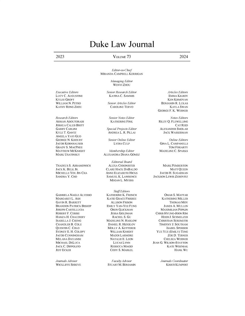 handle is hein.journals/duklr73 and id is 1 raw text is: 












Duke Law Journal


2023                             VOLUME  73                             2024


Executive Editors
LUCY C. AUGUSTINE
KYLEE GROFT
WILLIAM N. PETRO
KATHY RONG ZHOU


Research Editors
ARMAN ABOUTORABI
JOSHUA CALEB BRITT
GABBY CARLINI
KYLE T. GANTZ
ANGELA YAYI GUO
GEORGE N. KHOURY
JACOB KORNHAUSER
GRADY S. MACPHEE
MATTHEW  MCKNIGHT
MARK USATINSKY


THADEUS S. ABRAMOWICH
JACK K. BELK JR.
MICHELLE YOU JIN CHA
SANDRA Y. CHO





GABRIELA NAGLE ALVERIO
MARGARET L. ASH
GAVIN R. BARRETT
BRANDON PATRICK BISHOP
JOSEPH CASTELLUCIA
ROBERT F. CERISE
HAMZA H. CHAUDHRY
ISABELLA J. CHENG
CHANDLER B. COLE
QUENTIN C. COLO
SYDNEY E. H. COLOPY
JACOB CUNNINGHAM
MELANA DAYANIM
MICHAEL DELUCA
JACK C. DIPPOLITO
JEFF ECKER


       Editor-in-Chief
MIRANDA CAMPBELL KERRIGAN

      Managing Editor
      WENYI  ZHOU

    Senior Research Editor
    KATINA C. SAMMIS

    Senior Articles Editor
      CAROLINE TERVO


      Senior Notes Editor
      KATHERINE FINK

    Special Projects Editor
    ANDREA L. R. PILLAI

    Senior Online Editor
        LYDIA CULP

     Membership Editor
  ALEXANDRA DIANA GOMEZ

      Editorial Board
      ALEXA CHRONISTER
   CLARE HACK DABALDO
   ANNE ELIZABETH HICKS
   SAMUEL K. LAWRENCE
     MEGAN  L. MYERS


        Staff Editors
    KATHERINE K. FRENCH
    KATIE GRACE FRISBEE
      ALLISON FRISON
    EMILY YAN-YEE FUNG
      OREN GLICKMAN
      JESSA GOLDMAN
      RACHEL  S. GU
    MADELINE N. HARLOW
    DANIEL R. HIZGILOV
    MOLLY A. KETTERER
      WILLIAM KNIGHT
      MADDI LARMORE
      NATALIE E. LEON
      LUCAS  LYNN
      REBECCA MAGID
      CODY S. MARKEL


        Articles Editors
        EMMA  KILROY
        KEN KRMOYAN
     BENJAMIN R. LUKAS
          KAYLA SWAN
   GEORGE F. K. WERNER

          Notes Editors
   RILEY Q. FLEWELLING
             CAT REID
    ALEXANDER SMOLAR
      JACK WASSERMAN

          Online Editors
    GINA L. CAMPANELLI
         TOM FOGARTY
    MADELINE C. SPARKS



      MARK PEMBERTON
          MATT QUEEN
    JACOB H. SUGARMAN
JACKSON LEWIS ZEBOVITZ





       OMAR S. MATTAR
     KATHERINE MILLER
          THOMAS MOY
      JAMES A. MULLEN
      MAXIMILIAN POPKIN
  CHRIS HYUNG-JOON RIM
     HEIDI J. SCHMELZER
   CHRISTIAN SEREMETIS
   TIMOTHY J. SOUTHAM
        ISABEL SPERBER
  YUE YUE (EMILY) TENG
         ZOE D. TERNER
      CHELSEA WERNER
JEAN G. WILSON-STAYTON
        KATE WOZNIAK
             HANK WU


Journals Advisor
WICKLIFFE SHREVE


  Faculty AdvisorN
STUART M. BENJAMIN


Journals Coordinator
   KRISTI KUMPOST


