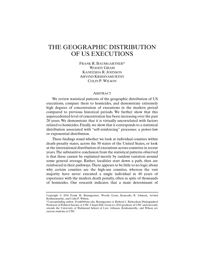 handle is hein.journals/dukpup11 and id is 1 raw text is: 










THE GEOGRAPHIC DISTRIBUTION
               OF US EXECUTIONS

                   FRANK R. BAUMGARTNER*
                         WOODY GRAM
                     KANEESHA R. JOHNSON
                     ARVIND KRISHNAMURTHY
                        COLIN P. WILSON


                           ABSTRACT
   We review statistical patterns of the geographic distribution of US
executions, compare them to homicides, and demonstrate extremely
high degrees of concentration of executions in the modern period
compared to previous historical periods. We further show that this
unprecedented level of concentration has been increasing over the past
20 years. We demonstrate that it is virtually uncorrelated with factors
related to homicides. Finally, we show that it corresponds to a statistical
distribution associated with self-reinforcing processes: a power-law
or exponential distribution.
   These findings stand whether we look at individual counties within
death-penalty states, across the 50 states of the United States, or look
at the international distribution of executions across countries in recent
years. The substantive conclusion from the statistical patterns observed
is that these cannot be explained merely by random variation around
some general average. Rather, localities start down a path, then are
reinforced in their pathways. There appears to be little to no logic about
why certain counties are the high-use counties, whereas the vast
majority have never executed a single individual in 40 years of
experience with the modern death penalty, often in spite of thousands
of homicides. Our research indicates that a main determinant of


Copyright © 2016 Frank M. Baumgartner, Woody Gram, Kaneesha R. Johnson, Arvind
Krishnamurthy, and Colin P. Wilson.
*Corresponding author, Frankb@unc.edu. Baumgartner is Richard J. Richardson Distinguished
Professor of Political Science at UNC-Chapel Hill. Gram is a 2014 graduate of UNC and currently
attends the University of Richmond School of Law. Johnson, Krishamurthy, and Wilson are
current students at UNC.



