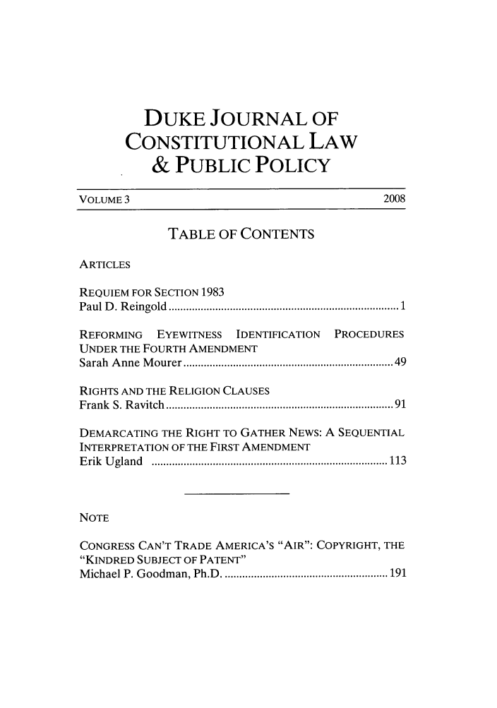handle is hein.journals/dukpup3 and id is 1 raw text is: DUKE JOURNAL OF
CONSTITUTIONAL LAW
& PUBLIC POLICY
VOLUME 3                                         2008
TABLE OF CONTENTS
ARTICLES
REQUIEM FOR SECTION 1983
Paul D . R eingold  ..........................................................................  1
REFORMING   EYEWITNESS   IDENTIFICATION  PROCEDURES
UNDER THE FOURTH AMENDMENT
Sarah  A nne  M ourer ..................................................................  49
RIGHTS AND THE RELIGION CLAUSES
Frank  S. R avitch  .......................................................................   91
DEMARCATING THE RIGHT TO GATHER NEWS: A SEQUENTIAL
INTERPRETATION OF THE FIRST AMENDMENT
E rik  U gland  ................................................................................. 113
NOTE
CONGRESS CAN'T TRADE AMERICA'S AIR: COPYRIGHT, THE
KINDRED SUBJECT OF PATENT
M ichael P. G oodm an, Ph.D  ......................................................... 191



