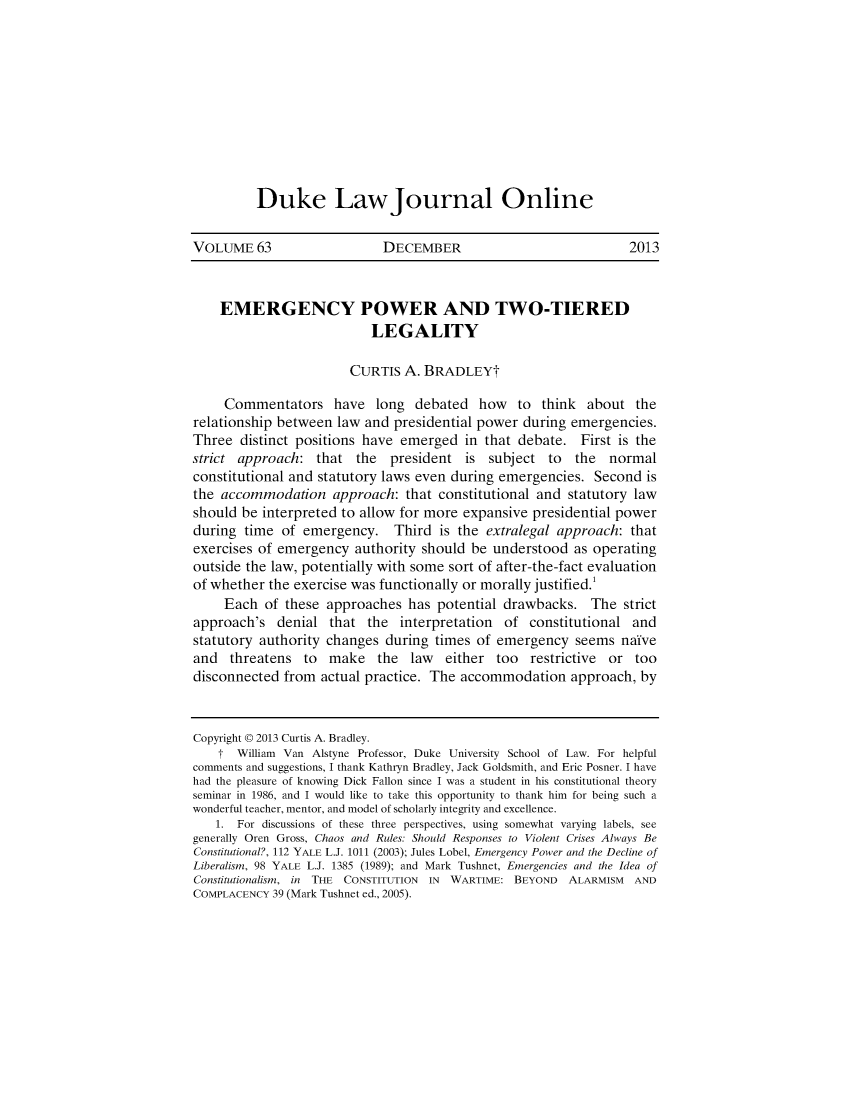 handle is hein.journals/duljo63 and id is 1 raw text is: Duke LawJournal Online

VOLUME 63                     DECEMBER                                2013
EMERGENCY POWER AND TWO-TIERED
LEGALITY
CURTIS A. BRADLEYT
Commentators have long debated how to think about the
relationship between law and presidential power during emergencies.
Three distinct positions have emerged in that debate. First is the
strict approach: that the president is subject to the normal
constitutional and statutory laws even during emergencies. Second is
the accommodation approach: that constitutional and statutory law
should be interpreted to allow for more expansive presidential power
during time of emergency. Third is the extralegal approach: that
exercises of emergency authority should be understood as operating
outside the law, potentially with some sort of after-the-fact evaluation
of whether the exercise was functionally or morally justified.'
Each of these approaches has potential drawbacks. The strict
approach's denial that the interpretation of constitutional and
statutory authority changes during times of emergency seems naive
and threatens to make the law either too restrictive or too
disconnected from actual practice. The accommodation approach, by
Copyright @ 2013 Curtis A. Bradley.
f William Van Alstyne Professor, Duke University School of Law. For helpful
comments and suggestions, I thank Kathryn Bradley, Jack Goldsmith, and Eric Posner. I have
had the pleasure of knowing Dick Fallon since I was a student in his constitutional theory
seminar in 1986, and I would like to take this opportunity to thank him for being such a
wonderful teacher, mentor, and model of scholarly integrity and excellence.
1. For discussions of these three perspectives, using somewhat varying labels, see
generally Oren Gross, Chaos and Rules: Should Responses to Violent Crises Always Be
Constitutional?, 112 YALE L.J. 1011 (2003); Jules Lobel, Emergency Power and the Decline of
Liberalism, 98 YALE L.J. 1385 (1989); and Mark Tushnet, Emergencies and the Idea of
Constitutionalism, in THE CONSTITUTION IN WARTIME: BEYOND ALARMISM AND
COMPLACENCY 39 (Mark Tushnet ed., 2005).


