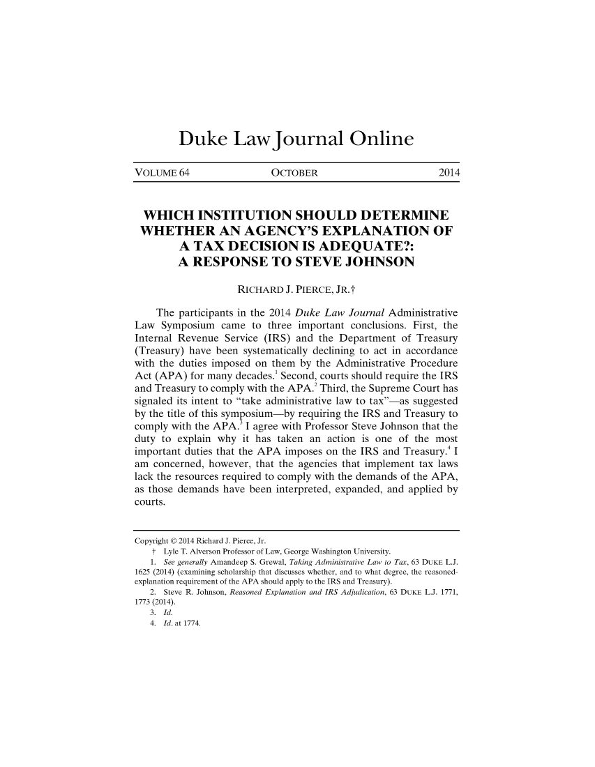 handle is hein.journals/duljo64 and id is 1 raw text is: 










Duke LawJournal Online


VOLUME 64                 OCTOBER                         2014



  WHICH INSTITUTION SHOULD DETERMINE
  WHETHER AN AGENCY'S EXPLANATION OF
        A TAX DECISION IS ADEQUATE?:
        A RESPONSE TO STEVE JOHNSON

                   RICHARD J. PIERCE, JR.t

    The participants in the 2014 Duke Law Journal Administrative
Law Symposium came to three important conclusions. First, the
Internal Revenue Service (IRS) and the Department of Treasury
(Treasury) have been systematically declining to act in accordance
with the duties imposed on them by the Administrative Procedure
Act (APA) for many decades.1 Second, courts should require the IRS
and Treasury to comply with the APA.2 Third, the Supreme Court has
signaled its intent to take administrative law to tax-as suggested
by the title of this symposium-by requiring the IRS and Treasury to
comply with the APA.3 I agree with Professor Steve Johnson that the
duty to explain why it has taken an action is one of the most
important duties that the APA imposes on the IRS and Treasury.4 I
am concerned, however, that the agencies that implement tax laws
lack the resources required to comply with the demands of the APA,
as those demands have been interpreted, expanded, and applied by
courts.


Copyright © 2014 Richard J. Pierce, Jr.
   t Lyle T. Alverson Professor of Law, George Washington University.
   1. See generally Amandeep S. Grewal, Taking Administrative Law to Tax, 63 DUKE L.J.
1625 (2014) (examining scholarship that discusses whether, and to what degree, the reasoned-
explanation requirement of the APA should apply to the IRS and Treasury).
   2. Steve R. Johnson, Reasoned Explanation and IRS Adjudication, 63 DUKE L.J. 1771,
1773 (2014).
   3. Id.
   4. Id. at 1774.


