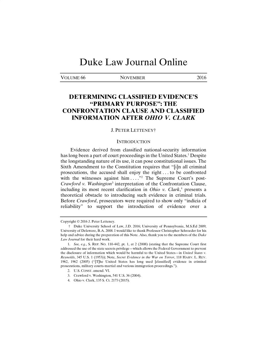 handle is hein.journals/duljo66 and id is 1 raw text is: 










Duke Law Journal Online


VOLUME 66                  NOVEMBER                            2016



    DETERMINING CLASSIFIED EVIDENCE'S
              PRIMARY PURPOSE: THE
 CONFRONTATION CLAUSE AND CLASSIFIED
     INFORMATION AFTER OHIO V. CLARK

                       J. PETER LETTENEYt

                          INTRODUCTION
     Evidence derived from classified national-security information
has long been a part of court proceedings in the United States.' Despite
the longstanding nature of its use, it can pose constitutional issues. The
Sixth Amendment to the Constitution requires that [i]n all criminal
prosecutions, the accused shall enjoy the right.., to be confronted
with the witnesses against him .. .2 The Supreme Court's post-
Crawford v. Washington3 interpretation of the Confrontation Clause,
including its most recent clarification in Ohio v. Clark,4 presents a
theoretical obstacle to introducing such evidence in criminal trials.
Before Crawford, prosecutors were required to show only indicia of
reliability to  support  the  introduction  of  evidence   over  a


Copyright © 2016 J. Peter Letteney.
    t Duke University School of Law, J.D. 2016; University of Pennsylvania, M.S.Ed 2009;
University of Delaware, B.A. 2008. I would like to thank Professor Christopher Schroeder for his
help and advice during the preparation of this Note. Also, thank you to the members of the Duke
Law Journal for their hard work.
   1. See, e.g., S. REP. No. 110-442, pt. 1, at 2 (2008) (stating that the Supreme Court first
addressed the use of the state secrets privilege -which allows the Federal Government to prevent
the disclosure of information which would be harmful to the United States-in United States v.
Reynolds, 345 U.S. 1 (1953)); Note, Secret Evidence in the War on Terror, 118 HARV. L. REV.
1962, 1962 (2005) ([T]he United States has long used [classified] evidence in criminal
prosecutions, military courts-martial and various immigration proceedings.).
   2. U.S. CONST. amend. VI.
   3. Crawford v. Washington, 541 U.S. 36 (2004).
   4. Ohio v. Clark, 135 S. Ct 2173 (2015).


