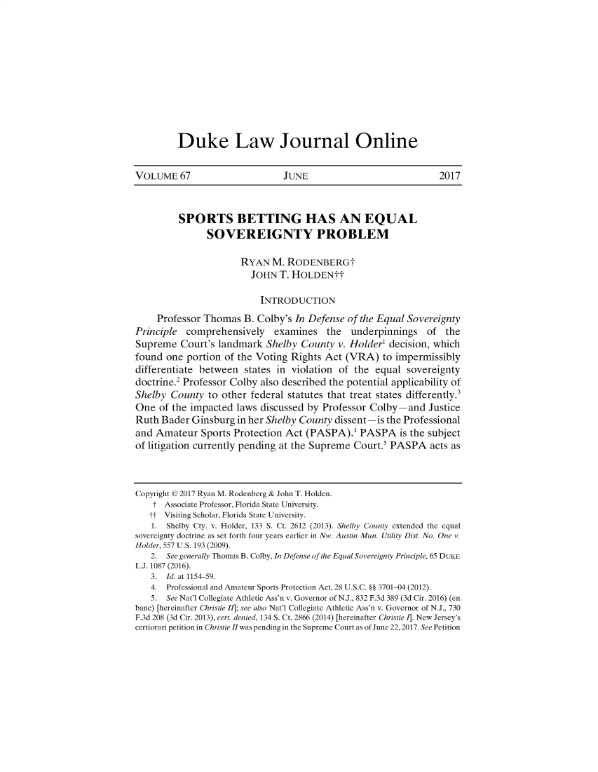 handle is hein.journals/duljo67 and id is 1 raw text is: 











Duke Law Journal Online


VOLUME 67                      JUNE                             2017



         SPORTS BETTING HAS AN EQUAL
               SOVEREIGNTY PROBLEM

                      RYAN   M. RODENBERGT
                        JOHN   T. HOLDENTT

                          INTRODUCTION
     Professor Thomas  B. Colby's In Defense of the Equal Sovereignty
Principle  comprehensively   examines   the   underpinnings   of  the
Supreme   Court's landmark  Shelby County  v. Holder' decision, which
found  one portion of the Voting Rights Act  (VRA)  to impermissibly
differentiate between  states in violation of the  equal sovereignty
doctrine.2 Professor Colby also described the potential applicability of
Shelby  County to other federal statutes that treat states differently.3
One  of the impacted laws  discussed by Professor Colby-and   Justice
Ruth  Bader Ginsburg  in her Shelby County dissent-is the Professional
and Amateur   Sports Protection Act (PASPA).4   PASPA   is the subject
of litigation currently pending at the Supreme Court.5 PASPA  acts as



Copyright © 2017 Ryan M. Rodenberg & John T. Holden.
    t Associate Professor, Florida State University.
    ft Visiting Scholar, Florida State University.
    1. Shelby Cry. v. Holder, 133 S. Ct 2612 (2013). Shelby County extended the equal
sovereignty doctrine as set forth four years earlier in Nw. Austin Mun. Utility Dist. No. One v.
Holder, 557 U.S. 193 (2009).
   2.  See generally Thomas B. Colby, In Defense of the Equal Sovereignty Principle, 65 DUKE
L.J. 1087 (2016).
   3.  Id. at 1154-59.
   4.  Professional and Amateur Sports Protection Act, 28 U.S.C. §§ 3701-04 (2012).
   5.  See Nat'l Collegiate Athletic Ass'n v. Governor of N.J., 832 F.3d 389 (3d Cir. 2016) (en
banc) [hereinafter Christie II]; see also Nat'l Collegiate Athletic Ass'n v. Governor of N.J., 730
F.3d 208 (3d Cir. 2013), cert. denied, 134 S. Ct 2866 (2014) [hereinafter Christie I]. New Jersey's
certiorari petition in Christie II was pending in the Supreme Court as of June 22, 2017. See Petition


