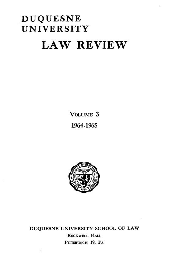handle is hein.journals/duqu3 and id is 1 raw text is: DUQUESNE
UNIVERSITY
LAW REVIEW
VOLUME 3
1964.1965

DUQUESNE

UNIVERSITY SCHOOL OF LAW
ROCKWELL HALL
PITTSBURGH 19, PA.


