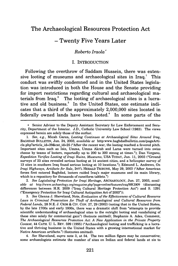 handle is hein.journals/duqu42 and id is 235 raw text is: The Archaeological Resources Protection Act
- Twenty Five Years Later
Roberto Iraola'
I. INTRODUCTION
Following the overthrow of Saddam Hussein, there was exten-
sive looting of museums and archaeological sites in Iraq.1 This
conduct was swiftly condemned and in the United States legisla-
tion was introduced in both the House and the Senate providing
for import restrictions regarding cultural and archaeological ma-
terials from Iraq.2 The looting of archaeological sites is a lucra-
tive and old business.' In the United States, one estimate indi-
cates that a third of the approximately 2,000,000 sites located in
federally owned lands have been looted. In some parts of the
* Senior Advisor to the Deputy Assistant Secretary for Law Enforcement and Secu-
rity, Department of the Interior. J.D., Catholic University Law School (1983). The views
expressed herein are solely those of the author.
1. See, e.g., Micah Garen, Looting Continues at Archaeological Sites Around Iraq,
BAGHDAD BULLETIN, Jun. 24, 2003, available at http:www.baghdadbulletin.com/pageArti-
cle.php?articleid=39&catjid=25 (After the recent war, the looting reached a fevered pitch.
Important sites such as Isin, Umma, Umma Akrab and Larsa were turned into swiss
cheese by teams of looters, reportedly up to 200 to 300 strong at times.); Dan Vergano,
Expedition Verifies Looting of Iraqi Ruins, Museums, USA TODAY, Jun. 11, 2003 (Ground
surveys of 23 sites revealed serious looting at 14 ancient cities, and a helicopter survey of
13 sites in southern Iraq found serious looting at 10 locations.); Edmund L. Andrews, On
Iraqi Highways, Artifacts for Sale, INT'L HERALD TRIBUNE, May 29, 2003 (After American
forces first entered Baghdad, looters raided Iraq's major museums and its main library,
which is a repository for thousands of cuneiform tablets.)
2. See Legislating Protection for Iraqi Heritage, ARCHAEOLOGY, Jun. 27, 2003, avail-
able at http://www.archaeology.orglmagazine.php?page=onlinelfeatures/iraqHR2009  (discussing
differences between H.R. 2009 (Iraq Cultural Heritage Protection Act) and S. 1291
(Emergency Protection for Iraqi Cultural Antiquities Act of 2003)).
3. See Glenna J. Sheveland, Note, Evaluation of the Effectiveness of Cultural Resource
Laws in Criminal Prosecution for Theft of Archaeological and Cultural Resources from
Federal Lands, 28 N.E. J. CRIM & CIV. CON. 27, 29 (2002) (noting that in the United States,
by the late 1700s and early 1800s, there was a dramatic shift from attempts to provide
scientific understanding of archaeological sites to the outright looting and vandalizing of
these sites solely for commercial gain) (footnote omitted); Stephanie A. Ades, Comment,
The Archaeological Resources Protection Act: A New Application in the Private Property
Context, 44 CATH. U. L. REV. 599 (1995) (Archaeological looting and trafficking is a lucra-
tive and thriving business in the United States with a growing international market for
Native American artifacts.) (footnotes omitted).
4. See Sheveland, supra note 3, at 54. The two million figure may be conservative;
some archaeologists estimate the number of sites on Indian and federal lands at six to

221


