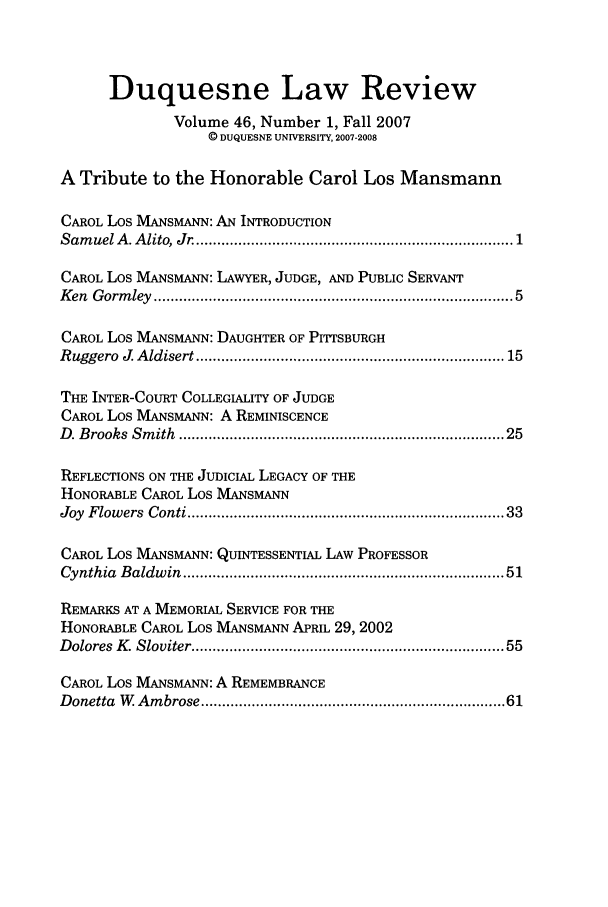 handle is hein.journals/duqu46 and id is 1 raw text is: Duquesne Law Review
Volume 46, Number 1, Fall 2007
© DUQUESNE UNIVERSITY, 2007-2008
A Tribute to the Honorable Carol Los Mansmann
CAROL Los MANSMANN: AN INTRODUCTION
Sam uel A . A lito, Jr .......................................................................  1
CAROL Los MANsMANN: LAWYER, JUDGE, AND PUBLIC SERVANT
K en  G orm ley  ................................................................................  5
CAROL Los MANsMANN: DAUGHTER OF PITTSBURGH
R uggero  J  A ldisert ..................................................................... 15
THE INTER-COURT COLLEGIALITY OF JUDGE
CAROL Los MANSMANN: A REMINISCENCE
D . Brooks  Sm ith  ......................................................................... 25
REFLECTIONS ON THE JUDICIAL LEGACY OF THE
HONORABLE CAROL Los MANsMANN
Joy  Flowers  Conti .....................................................................   33
CAROL Los MANSMANN: QUINTESSENTIAL LAW PROFESSOR
Cynthia  Baldw in  .......................................................................  51
REMARKS AT A MEMORIAL SERVICE FOR THE
HONORABLE CAROL Los MANSMANN APRIL 29, 2002
D olores  K . Sloviter ......................................................................  55
CAROL Los MANsMANN: A REMEMBRANCE
Donetta  W   Am brose ...................................................................  61


