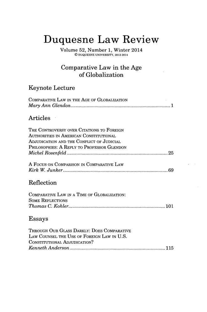 handle is hein.journals/duqu52 and id is 1 raw text is: Duquesne Law Review
Volume 52, Number 1, Winter 2014
© DUQUESNE UNIVERSITY, 2013-2014
Comparative Law in the Age
of Globalization
Keynote Lecture
COMPARATIVE LAW IN THE AGE OF GLOBALIZATION
Mary Ann Glendon     ........................................ 1
Articles
THE CONTROVERSY OVER CITATIONS TO FOREIGN
AUTHORITIES IN AMERICAN CONSTITUTIONAL
ADJUDICATION AND THE CONFLICT OF JUDICIAL
PHILOSOPHIES: A REPLY TO PROFESSOR GLENDON
Michel Rosenfeld ..................................... 25
A Focus ON COMPARISON IN COMPARATIVE LAW
Kirk W. Junker....................................... 69
Reflection
COMPARATIVE LAW IN A TIME OF GLOBALIZATION:
SOME REFLECTIONS
Thomas C. Kohler.................................... 101
Essays
THROUGH OUR GLASs DARKLY: DOES COMPARATIVE
LAW COUNSEL THE USE OF FOREIGN LAW IN U.S.
CONSTITUTIONAL ADJUDICATION?
Kenneth Anderson      ............................. ...... 115



